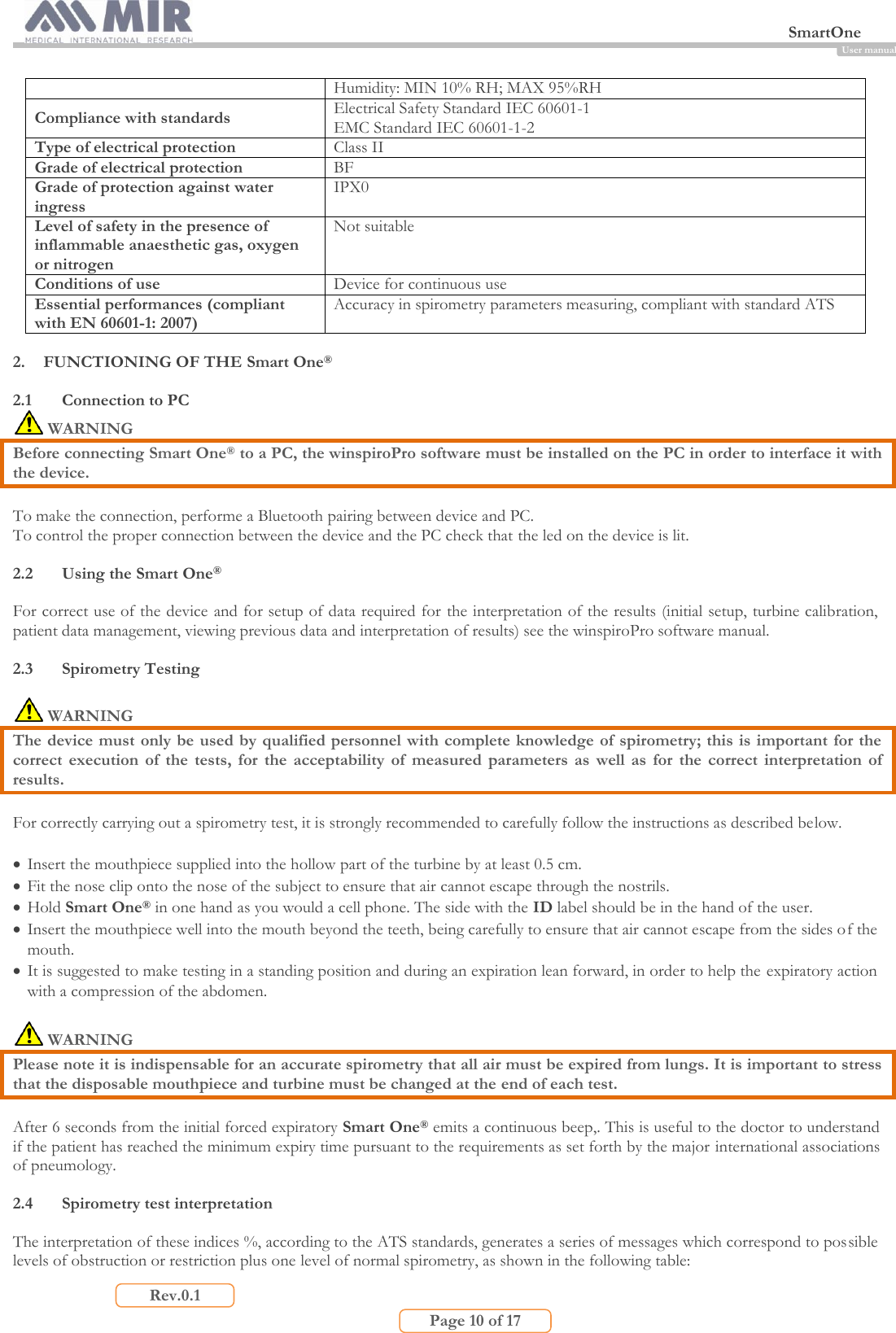  SmartOne                         Page 10 of 17 Rev.0.1 User manual Humidity: MIN 10% RH; MAX 95%RH Compliance with standards Electrical Safety Standard IEC 60601-1 EMC Standard IEC 60601-1-2 Type of electrical protection Class II Grade of electrical protection BF Grade of protection against water ingress IPX0 Level of safety in the presence of inflammable anaesthetic gas, oxygen or nitrogen Not suitable  Conditions of use Device for continuous use Essential performances (compliant with EN 60601-1: 2007) Accuracy in spirometry parameters measuring, compliant with standard ATS  2. FUNCTIONING OF THE Smart One®  2.1 Connection to PC  WARNING Before connecting Smart One® to a PC, the winspiroPro software must be installed on the PC in order to interface it with the device.  To make the connection, performe a Bluetooth pairing between device and PC. To control the proper connection between the device and the PC check that the led on the device is lit.  2.2 Using the Smart One®  For correct use of the device and for setup of data required for the interpretation of the results (initial setup, turbine calibration, patient data management, viewing previous data and interpretation of results) see the winspiroPro software manual.  2.3 Spirometry Testing   WARNING The device must only be used by qualified personnel with complete knowledge of spirometry; this is important for the correct  execution  of  the  tests,  for  the  acceptability  of  measured  parameters  as  well  as  for  the  correct  interpretation  of results.  For correctly carrying out a spirometry test, it is strongly recommended to carefully follow the instructions as described below.   Insert the mouthpiece supplied into the hollow part of the turbine by at least 0.5 cm.  Fit the nose clip onto the nose of the subject to ensure that air cannot escape through the nostrils.  Hold Smart One® in one hand as you would a cell phone. The side with the ID label should be in the hand of the user.  Insert the mouthpiece well into the mouth beyond the teeth, being carefully to ensure that air cannot escape from the sides of the mouth.  It is suggested to make testing in a standing position and during an expiration lean forward, in order to help the expiratory action with a compression of the abdomen.   WARNING Please note it is indispensable for an accurate spirometry that all air must be expired from lungs. It is important to stress that the disposable mouthpiece and turbine must be changed at the end of each test.  After 6 seconds from the initial forced expiratory Smart One® emits a continuous beep,. This is useful to the doctor to understand if the patient has reached the minimum expiry time pursuant to the requirements as set forth by the major international associations of pneumology.  2.4 Spirometry test interpretation  The interpretation of these indices %, according to the ATS standards, generates a series of messages which correspond to possible levels of obstruction or restriction plus one level of normal spirometry, as shown in the following table: 