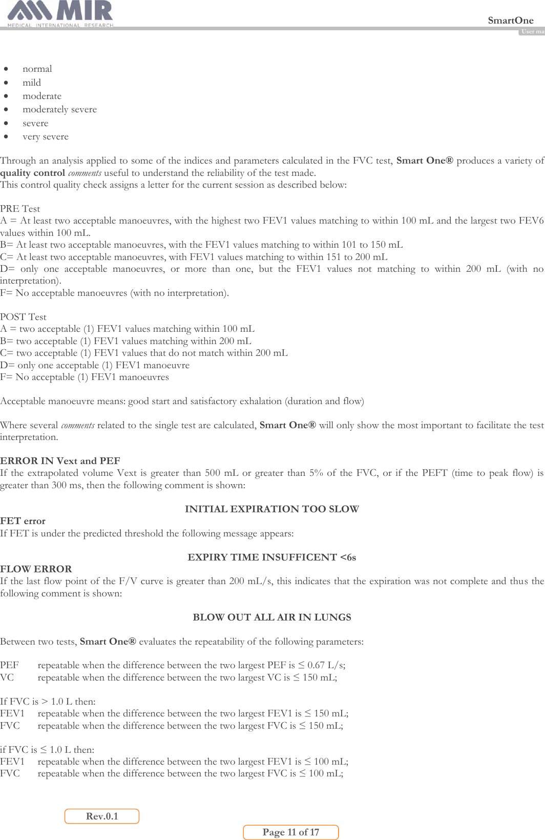  SmartOne                         Page 11 of 17 Rev.0.1 User manual   normal   mild   moderate  moderately severe   severe   very severe  Through an analysis applied to some of the indices and parameters calculated in the FVC test, Smart One® produces a variety of quality control comments useful to understand the reliability of the test made. This control quality check assigns a letter for the current session as described below:  PRE Test A = At least two acceptable manoeuvres, with the highest two FEV1 values matching to within 100 mL and the largest two FEV6 values within 100 mL. B= At least two acceptable manoeuvres, with the FEV1 values matching to within 101 to 150 mL C= At least two acceptable manoeuvres, with FEV1 values matching to within 151 to 200 mL  D=  only  one  acceptable  manoeuvres,  or  more  than  one,  but  the  FEV1  values  not  matching  to  within  200  mL  (with  no interpretation). F= No acceptable manoeuvres (with no interpretation).  POST Test A = two acceptable (1) FEV1 values matching within 100 mL B= two acceptable (1) FEV1 values matching within 200 mL C= two acceptable (1) FEV1 values that do not match within 200 mL D= only one acceptable (1) FEV1 manoeuvre  F= No acceptable (1) FEV1 manoeuvres  Acceptable manoeuvre means: good start and satisfactory exhalation (duration and flow)  Where several comments related to the single test are calculated, Smart One® will only show the most important to facilitate the test interpretation.   ERROR IN Vext and PEF If the  extrapolated  volume  Vext  is greater than 500  mL or greater  than 5%  of  the FVC,  or if  the PEFT  (time to  peak  flow) is greater than 300 ms, then the following comment is shown:  INITIAL EXPIRATION TOO SLOW FET error If FET is under the predicted threshold the following message appears:   EXPIRY TIME INSUFFICENT &lt;6s FLOW ERROR If the last flow point of the F/V curve is greater than 200 mL/s, this indicates that the expiration was not complete and thus the following comment is shown:  BLOW OUT ALL AIR IN LUNGS  Between two tests, Smart One® evaluates the repeatability of the following parameters:  PEF  repeatable when the difference between the two largest PEF is ≤ 0.67 L/s; VC repeatable when the difference between the two largest VC is ≤ 150 mL;  If FVC is &gt; 1.0 L then: FEV1  repeatable when the difference between the two largest FEV1 is ≤ 150 mL; FVC  repeatable when the difference between the two largest FVC is ≤ 150 mL;  if FVC is ≤ 1.0 L then: FEV1  repeatable when the difference between the two largest FEV1 is ≤ 100 mL; FVC  repeatable when the difference between the two largest FVC is ≤ 100 mL;  