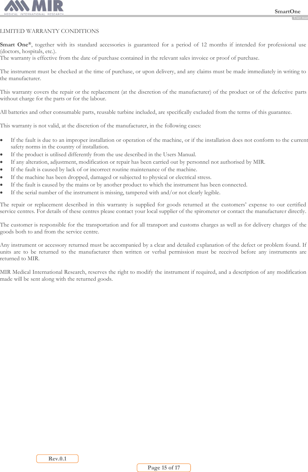  SmartOne                         Page 15 of 17 Rev.0.1 User manual LIMITED WARRANTY CONDITIONS  Smart  One®,  together  with  its  standard  accessories  is  guaranteed  for  a  period  of  12  months  if  intended  for  professional  use (doctors, hospitals, etc.). The warranty is effective from the date of purchase contained in the relevant sales invoice or proof of purchase.  The instrument must be checked at the time of purchase, or upon delivery, and any claims must be made immediately in writing to the manufacturer.  This warranty covers the repair or the replacement (at the discretion of the manufacturer) of the product or of the defective parts without charge for the parts or for the labour.  All batteries and other consumable parts, reusable turbine included, are specifically excluded from the terms of this guarantee.  This warranty is not valid, at the discretion of the manufacturer, in the following cases:   If the fault is due to an improper installation or operation of the machine, or if the installation does not conform to the current safety norms in the country of installation.  If the product is utilised differently from the use described in the Users Manual.  If any alteration, adjustment, modification or repair has been carried out by personnel not authorised by MIR.  If the fault is caused by lack of or incorrect routine maintenance of the machine.  If the machine has been dropped, damaged or subjected to physical or electrical stress.  If the fault is caused by the mains or by another product to which the instrument has been connected.  If the serial number of the instrument is missing, tampered with and/or not clearly legible.  The  repair  or  replacement  described in this warranty is  supplied  for  goods returned  at  the customers’ expense  to  our certified service centres. For details of these centres please contact your local supplier of the spirometer or contact the manufacturer directly.  The customer is responsible for the transportation and for all transport and customs charges as well as for delivery charges of the goods both to and from the service centre.  Any instrument or accessory returned must be accompanied by a clear and detailed explanation of the defect or problem found. If units  are  to  be  returned  to  the  manufacturer  then  written  or  verbal  permission  must  be  received  before  any  instruments  are returned to MIR.  MIR Medical International Research, reserves the right to modify the instrument if required, and a description of any modification made will be sent along with the returned goods.    