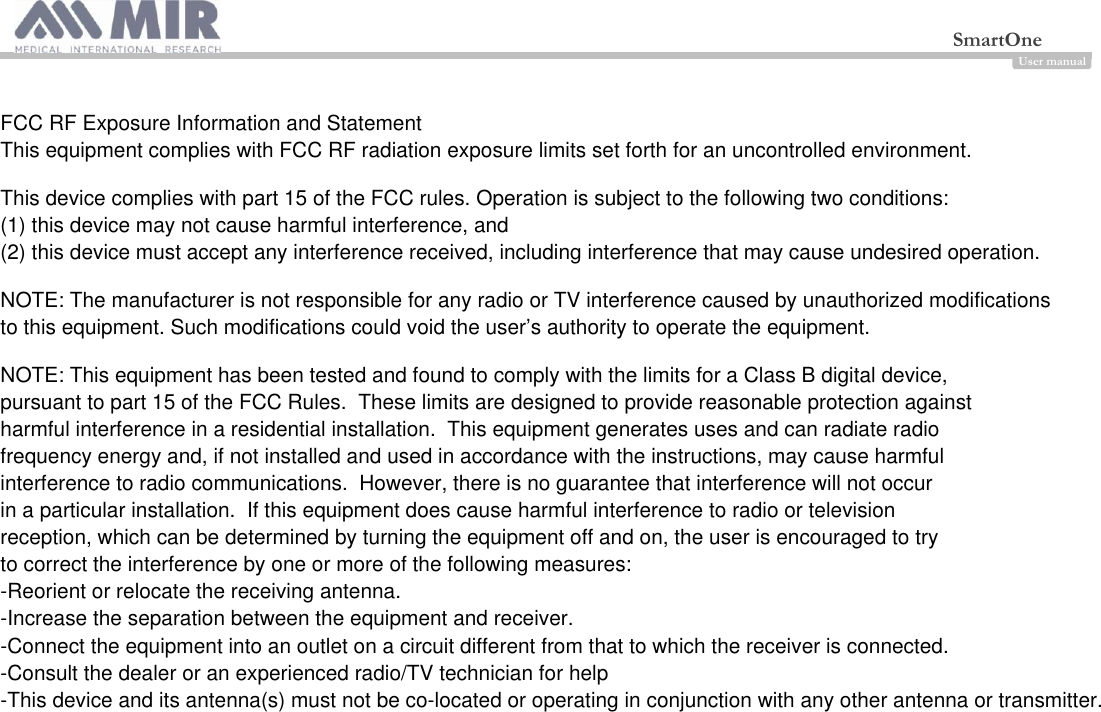  SmartOne                                 User manual                                                                                                          FCC RF Exposure Information and Statement This equipment complies with FCC RF radiation exposure limits set forth for an uncontrolled environment.This device complies with part 15 of the FCC rules. Operation is subject to the following two conditions: (1) this device may not cause harmful interference, and (2) this device must accept any interference received, including interference that may cause undesired operation.NOTE: The manufacturer is not responsible for any radio or TV interference caused by unauthorized modifications to this equipment. Such modifications could void the user’s authority to operate the equipment.NOTE: This equipment has been tested and found to comply with the limits for a Class B digital device, pursuant to part 15 of the FCC Rules.  These limits are designed to provide reasonable protection against harmful interference in a residential installation.  This equipment generates uses and can radiate radio frequency energy and, if not installed and used in accordance with the instructions, may cause harmful interference to radio communications.  However, there is no guarantee that interference will not occur in a particular installation.  If this equipment does cause harmful interference to radio or television reception, which can be determined by turning the equipment off and on, the user is encouraged to try to correct the interference by one or more of the following measures:-Reorient or relocate the receiving antenna.-Increase the separation between the equipment and receiver.-Connect the equipment into an outlet on a circuit different from that to which the receiver is connected.-Consult the dealer or an experienced radio/TV technician for help-This device and its antenna(s) must not be co-located or operating in conjunction with any other antenna or transmitter.