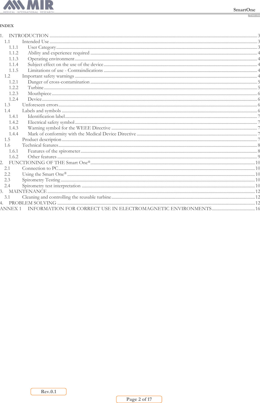  SmartOne                         Page 2 of 17 Rev.0.1 User manual INDEX  1. INTRODUCTION ............................................................................................................................................................................................ 3 1.1 Intended Use ............................................................................................................................................................................................ 3 1.1.1 User Category ...................................................................................................................................................................................... 3 1.1.2 Ability and experience required ....................................................................................................................................................... 4 1.1.3 Operating environment ..................................................................................................................................................................... 4 1.1.4 Subject effect on the use of the device ........................................................................................................................................... 4 1.1.5 Limitations of use - Contraindications ........................................................................................................................................... 4 1.2 Important safety warnings ..................................................................................................................................................................... 4 1.2.1 Danger of cross-contamination ....................................................................................................................................................... 5 1.2.2 Turbine ................................................................................................................................................................................................. 5 1.2.3 Mouthpiece .......................................................................................................................................................................................... 6 1.2.4 Device ................................................................................................................................................................................................... 6 1.3 Unforeseen errors .................................................................................................................................................................................... 6 1.4 Labels and symbols ................................................................................................................................................................................. 6 1.4.1 Identification label .............................................................................................................................................................................. 7 1.4.2 Electrical safety symbol ..................................................................................................................................................................... 7 1.4.3 Warning symbol for the WEEE Directive .................................................................................................................................... 7 1.4.4 Mark of conformity with the Medical Device Directive ............................................................................................................. 7 1.5 Product description ................................................................................................................................................................................. 7 1.6 Technical features .................................................................................................................................................................................... 8 1.6.1 Features of the spirometer ................................................................................................................................................................ 8 1.6.2 Other features ..................................................................................................................................................................................... 9 2. FUNCTIONING OF THE Smart One® ..................................................................................................................................................... 10 2.1 Connection to PC .................................................................................................................................................................................. 10 2.2 Using the Smart One® .......................................................................................................................................................................... 10 2.3 Spirometry Testing ................................................................................................................................................................................ 10 2.4 Spirometry test interpretation ............................................................................................................................................................. 10 3. MAINTENANCE ............................................................................................................................................................................................ 12 3.1 Cleaning and controlling the reusable turbine .................................................................................................................................. 12 4. PROBLEM SOLVING ................................................................................................................................................................................... 12 ANNEX 1 INFORMATION FOR CORRECT USE IN ELECTROMAGNETIC ENVIRONMENTS ....................................... 16        