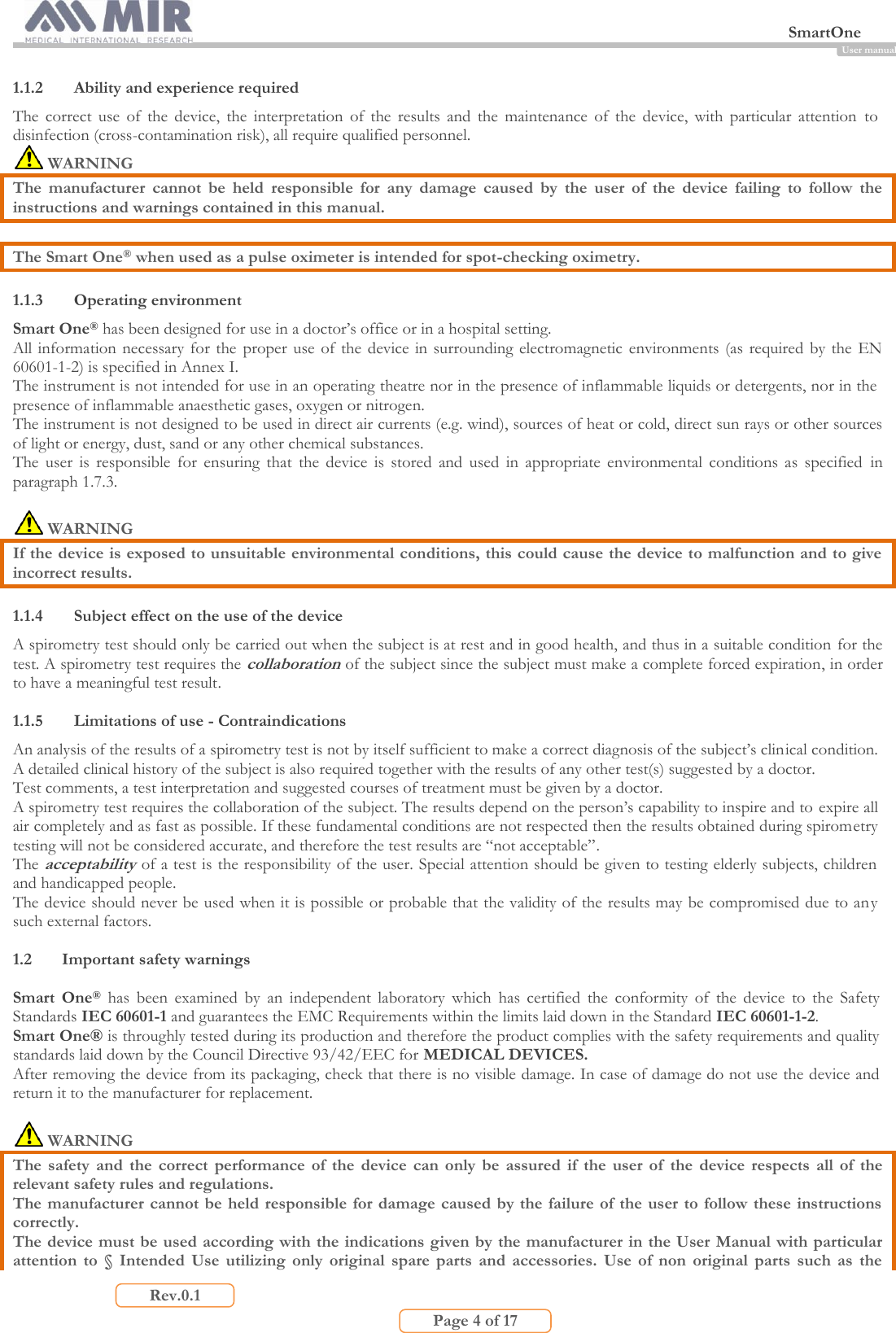  SmartOne                         Page 4 of 17 Rev.0.1 User manual 1.1.2 Ability and experience required The  correct  use  of  the  device,  the  interpretation  of  the  results  and  the  maintenance  of  the  device,  with  particular  attention  to disinfection (cross-contamination risk), all require qualified personnel.  WARNING The  manufacturer  cannot  be  held  responsible  for  any  damage  caused  by  the  user  of  the  device  failing  to  follow  the instructions and warnings contained in this manual.  The Smart One® when used as a pulse oximeter is intended for spot-checking oximetry.  1.1.3 Operating environment Smart One® has been designed for use in a doctor’s office or in a hospital setting. All information necessary for  the  proper  use of the device in surrounding electromagnetic  environments (as required by the EN 60601-1-2) is specified in Annex I. The instrument is not intended for use in an operating theatre nor in the presence of inflammable liquids or detergents, nor in the presence of inflammable anaesthetic gases, oxygen or nitrogen. The instrument is not designed to be used in direct air currents (e.g. wind), sources of heat or cold, direct sun rays or other sources of light or energy, dust, sand or any other chemical substances. The  user  is  responsible  for  ensuring  that  the  device  is  stored  and  used  in  appropriate  environmental  conditions  as  specified  in paragraph 1.7.3.   WARNING If the device is exposed to unsuitable environmental conditions, this could cause the device to malfunction and to give incorrect results.  1.1.4 Subject effect on the use of the device A spirometry test should only be carried out when the subject is at rest and in good health, and thus in a suitable condition for the test. A spirometry test requires the collaboration of the subject since the subject must make a complete forced expiration, in order to have a meaningful test result.  1.1.5 Limitations of use - Contraindications An analysis of the results of a spirometry test is not by itself sufficient to make a correct diagnosis of the subject’s clinical condition. A detailed clinical history of the subject is also required together with the results of any other test(s) suggested by a doctor.  Test comments, a test interpretation and suggested courses of treatment must be given by a doctor. A spirometry test requires the collaboration of the subject. The results depend on the person’s capability to inspire and to expire all air completely and as fast as possible. If these fundamental conditions are not respected then the results obtained during spirometry testing will not be considered accurate, and therefore the test results are “not acceptable”. The acceptability of a test is the responsibility of the user. Special attention should be given to testing elderly subjects, children and handicapped people. The device should never be used when it is possible or probable that the validity of the results may be compromised due to any such external factors.  1.2 Important safety warnings  Smart  One®  has  been  examined  by  an  independent  laboratory  which  has  certified  the  conformity  of  the  device  to  the  Safety Standards IEC 60601-1 and guarantees the EMC Requirements within the limits laid down in the Standard IEC 60601-1-2. Smart One® is throughly tested during its production and therefore the product complies with the safety requirements and quality standards laid down by the Council Directive 93/42/EEC for MEDICAL DEVICES. After removing the device from its packaging, check that there is no visible damage. In case of damage do not use the device and return it to the manufacturer for replacement.   WARNING The  safety  and  the  correct  performance  of  the  device  can  only  be  assured  if  the  user  of  the  device  respects  all  of  the relevant safety rules and regulations.  The manufacturer cannot be held  responsible for damage caused by  the failure of the user to follow these instructions correctly. The device must be used according with the indications given by the manufacturer in the User Manual with particular attention  to  §  Intended  Use  utilizing  only  original  spare  parts  and  accessories.  Use  of  non  original  parts  such  as  the 