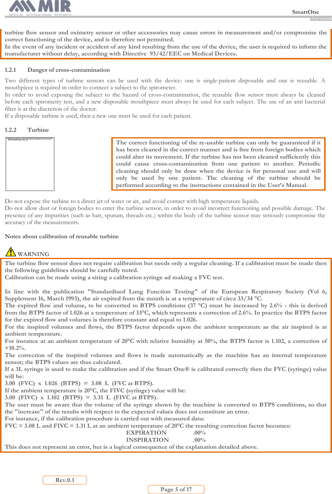  SmartOne                         Page 5 of 17 Rev.0.1 User manual turbine flow sensor and oximetry sensor or other accessories may cause errors in measurement and/or compromise the correct functioning of the device, and is therefore not permitted. In the event of any incident or accident of any kind resulting from the use of the device, the user is required to inform the manufacturer without delay, according with Directive  93/42/EEC on Medical Devices.  1.2.1 Danger of cross-contamination Two  different  types  of  turbine  sensors  can  be  used  with  the  device:  one  is  single-patient  disposable  and  one  is  reusable.  A mouthpiece is required in order to connect a subject to the spirometer. In  order  to  avoid  exposing  the  subject  to  the  hazard  of  cross-contamination,  the  reusable  flow  sensor  must  always  be  cleaned before each spirometry test, and a new disposable mouthpiece must always be used for each subject. The use of an anti bacterial filter is at the discretion of the doctor.  If a disposable turbine is used, then a new one must be used for each patient.  1.2.2 Turbine  The correct functioning of the re-usable turbine can only be guaranteed if it has been cleaned in the correct manner and is free from foreign bodies which could alter its movement. If the turbine has not been cleaned sufficiently this could  cause  cross-contamination  from  one  patient  to  another.  Periodic cleaning  should  only  be  done  when  the  device  is  for  personal  use  and  will only  be  used  by  one  patient.  The  cleaning  of  the  turbine  should  be performed according to the instructions contained in the User’s Manual.  Do not expose the turbine to a direct jet of water or air, and avoid contact with high temperature liquids. Do not allow dust or foreign bodies to enter the turbine sensor, in order to avoid incorrect functioning and possible damage. The presence of any impurities (such as hair, sputum, threads etc.) within the body of the turbine sensor may seriously compromise the accuracy of the measurements.  Notes about calibration of reusable turbine   WARNING The turbine flow sensor does not require calibration but needs only a regular cleaning. If a calibration must be made then the following guidelines should be carefully noted. Calibration can be made using a siring a calibration syringe ad making a FVC test.  In  line  with  the  publication  &quot;Standardised  Lung  Function  Testing&quot;  of  the  European  Respiratory  Society  (Vol  6, Supplement 16, March 1993), the air expired from the mouth is at a temperature of circa 33/34 °C. The expired flow and volume,  to be converted to BTPS conditions (37 °C) must be increased by 2.6%  - this is derived from the BTPS factor of 1.026 at a temperature of 33°C, which represents a correction of 2.6%. In practice the BTPS factor for the expired flow and volumes is therefore constant and equal to 1.026. For  the  inspired  volumes  and  flows,  the  BTPS  factor  depends  upon  the  ambient  temperature  as  the  air  inspired  is  at ambient temperature. For instance at an ambient temperature of 20°C with relative humidity at 50%, the BTPS factor is 1.102, a correction of  +10.2%. The  correction  of  the  inspired  volumes  and  flows  is  made  automatically  as  the  machine  has  an  internal  temperature sensor; the BTPS values are thus calculated. If a 3L syringe is used to make the calibration and if the Smart One® is calibrated correctly then the FVC (syringe) value will be: 3.00  (FVC)  x  1.026  (BTPS)  =  3.08  L  (FVC at BTPS). If the ambient temperature is 20°C, the FIVC (syringe) value will be: 3.00  (FIVC)  x  1.102  (BTPS)  =  3.31  L  (FIVC at BTPS). The user must be aware that the volume of the syringe shown by the machine is converted to BTPS conditions, so that the &quot;increase&quot; of the results with respect to the expected values does not constitute an error.  For instance, if the calibration procedure is carried out with measured data: FVC = 3.08 L and FIVC = 3.31 L at an ambient temperature of 20°C the resulting correction factor becomes: EXPIRATION    .00% INSPIRATION   .00% This does not represent an error, but is a logical consequence of the explanation detailed above.  