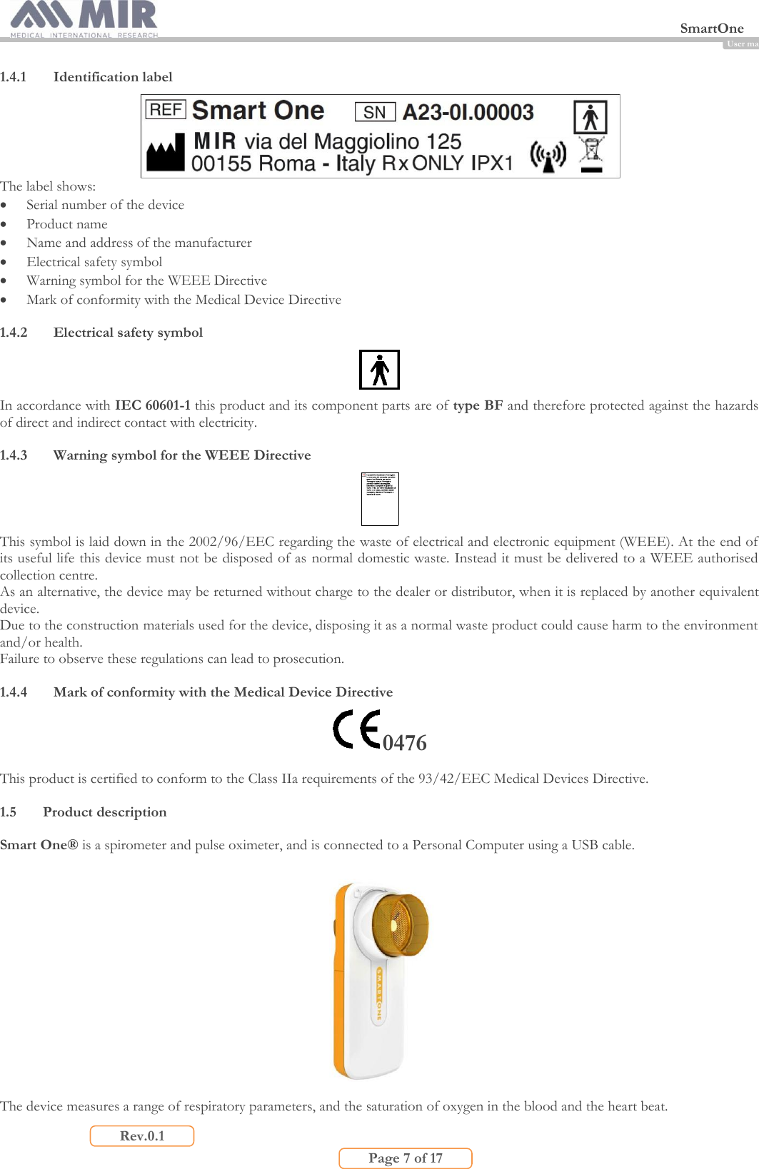  SmartOne                         Page 7 of 17 Rev.0.1 User manual 1.4.1 Identification label  The label shows:  Serial number of the device  Product name  Name and address of the manufacturer  Electrical safety symbol  Warning symbol for the WEEE Directive  Mark of conformity with the Medical Device Directive  1.4.2 Electrical safety symbol  In accordance with IEC 60601-1 this product and its component parts are of type BF and therefore protected against the hazards of direct and indirect contact with electricity.  1.4.3 Warning symbol for the WEEE Directive  This symbol is laid down in the 2002/96/EEC regarding the waste of electrical and electronic equipment (WEEE). At the end of its useful life this device must not be disposed of as  normal domestic waste. Instead it must be delivered to a WEEE authorised collection centre. As an alternative, the device may be returned without charge to the dealer or distributor, when it is replaced by another equivalent device. Due to the construction materials used for the device, disposing it as a normal waste product could cause harm to the environment and/or health. Failure to observe these regulations can lead to prosecution.  1.4.4 Mark of conformity with the Medical Device Directive 0476 This product is certified to conform to the Class IIa requirements of the 93/42/EEC Medical Devices Directive.  1.5 Product description  Smart One® is a spirometer and pulse oximeter, and is connected to a Personal Computer using a USB cable.    The device measures a range of respiratory parameters, and the saturation of oxygen in the blood and the heart beat.  