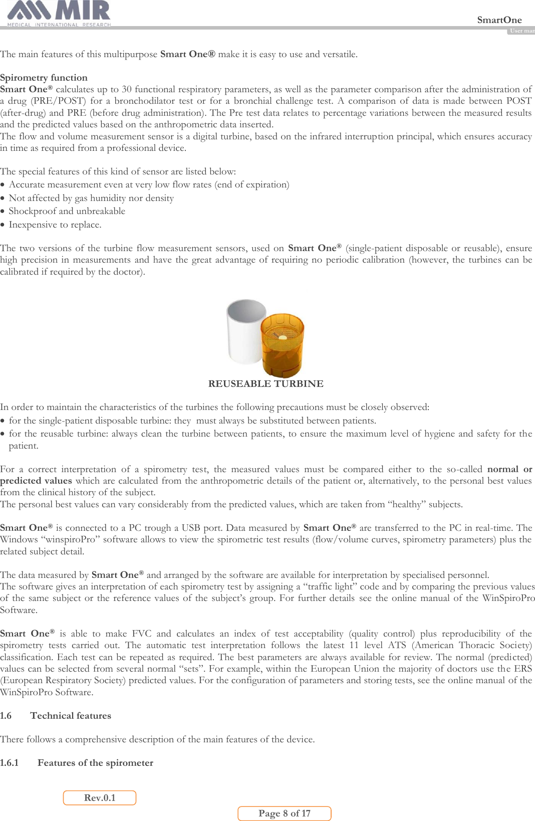  SmartOne                         Page 8 of 17 Rev.0.1 User manual The main features of this multipurpose Smart One® make it is easy to use and versatile.  Spirometry function Smart One® calculates up to 30 functional respiratory parameters, as well as the parameter comparison after the administration of a  drug  (PRE/POST)  for  a  bronchodilator  test  or  for  a  bronchial  challenge  test.  A  comparison  of data  is  made  between  POST (after-drug) and PRE (before drug administration). The Pre test data relates to percentage variations between the measured results and the predicted values based on the anthropometric data inserted. The flow and volume measurement sensor is a digital turbine, based on the infrared interruption principal, which ensures accuracy in time as required from a professional device.  The special features of this kind of sensor are listed below:  Accurate measurement even at very low flow rates (end of expiration)  Not affected by gas humidity nor density  Shockproof and unbreakable  Inexpensive to replace.  The two versions of the turbine flow measurement sensors, used on  Smart One® (single-patient disposable or  reusable), ensure high precision in measurements  and have the great advantage of requiring no periodic calibration (however, the turbines can be calibrated if required by the doctor).   REUSEABLE TURBINE  In order to maintain the characteristics of the turbines the following precautions must be closely observed:  for the single-patient disposable turbine: they  must always be substituted between patients.  for the reusable turbine: always clean the turbine between patients, to ensure the maximum level of hygiene and safety for the patient.  For  a  correct  interpretation  of  a  spirometry  test,  the  measured  values  must  be  compared  either  to  the  so-called  normal  or predicted values which are calculated from the anthropometric details of the patient or, alternatively, to the personal best values from the clinical history of the subject. The personal best values can vary considerably from the predicted values, which are taken from “healthy” subjects.  Smart One® is connected to a PC trough a USB port. Data measured by Smart One® are transferred to the PC in real-time. The Windows “winspiroPro” software allows to view the spirometric test results (flow/volume curves, spirometry parameters) plus the related subject detail.  The data measured by Smart One® and arranged by the software are available for interpretation by specialised personnel. The software gives an interpretation of each spirometry test by assigning a “traffic light” code and by comparing the previous values of the same subject or the reference values of the subject’s group. For further details  see  the online manual  of the  WinSpiroPro Software.  Smart  One®  is  able  to  make  FVC  and  calculates  an  index  of  test  acceptability  (quality  control)  plus  reproducibility  of  the spirometry  tests  carried  out.  The  automatic  test  interpretation  follows  the  latest  11  level  ATS  (American  Thoracic  Society) classification. Each test can be repeated as required. The best parameters are always available for review. The normal (predicted) values can be selected from several normal “sets”. For example, within the European Union the majority of doctors use the ERS (European Respiratory Society) predicted values. For the configuration of parameters and storing tests, see the online manual of the WinSpiroPro Software.  1.6 Technical features  There follows a comprehensive description of the main features of the device.  1.6.1 Features of the spirometer  