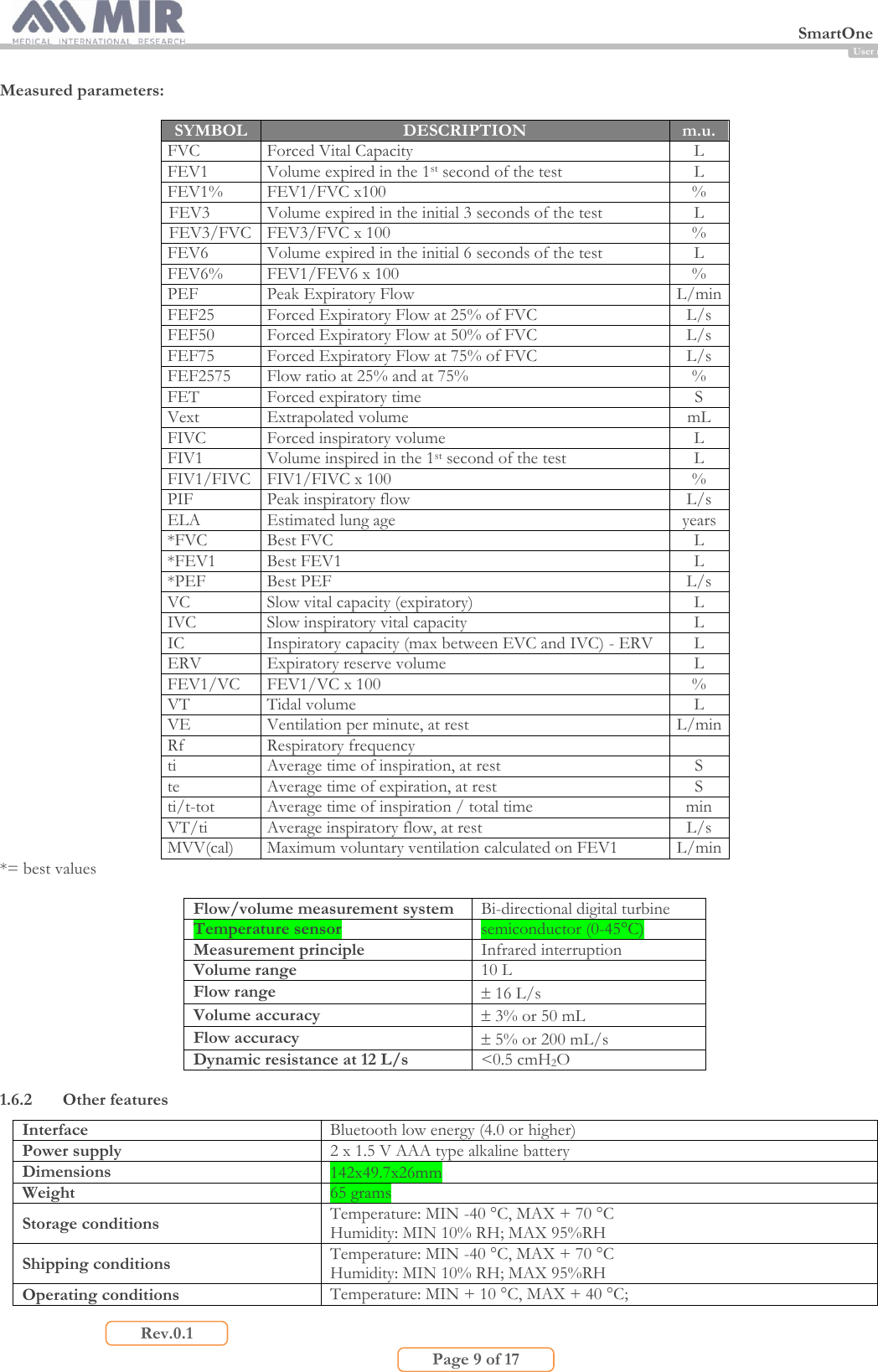  SmartOne                         Page 9 of 17 Rev.0.1 User manual Measured parameters:  SYMBOL DESCRIPTION m.u.  FVC Forced Vital Capacity  L FEV1 Volume expired in the 1st second of the test L FEV1% FEV1/FVC x100 % FEV3 Volume expired in the initial 3 seconds of the test L FEV3/FVC FEV3/FVC x 100 % FEV6 Volume expired in the initial 6 seconds of the test L FEV6% FEV1/FEV6 x 100 % PEF Peak Expiratory Flow L/min FEF25 Forced Expiratory Flow at 25% of FVC L/s FEF50 Forced Expiratory Flow at 50% of FVC L/s FEF75 Forced Expiratory Flow at 75% of FVC L/s FEF2575 Flow ratio at 25% and at 75% % FET Forced expiratory time S Vext Extrapolated volume mL FIVC Forced inspiratory volume L FIV1 Volume inspired in the 1st second of the test L FIV1/FIVC FIV1/FIVC x 100 % PIF Peak inspiratory flow L/s ELA Estimated lung age years *FVC Best FVC L *FEV1 Best FEV1 L *PEF Best PEF L/s VC Slow vital capacity (expiratory) L IVC Slow inspiratory vital capacity L IC Inspiratory capacity (max between EVC and IVC) - ERV L ERV Expiratory reserve volume L FEV1/VC FEV1/VC x 100 % VT Tidal volume L VE Ventilation per minute, at rest L/min Rf Respiratory frequency  ti Average time of inspiration, at rest S te Average time of expiration, at rest S ti/t-tot Average time of inspiration / total time min VT/ti Average inspiratory flow, at rest L/s MVV(cal) Maximum voluntary ventilation calculated on FEV1 L/min *= best values  Flow/volume measurement system Bi-directional digital turbine Temperature sensor semiconductor (0-45°C) Measurement principle  Infrared interruption Volume range 10 L Flow range  16 L/s Volume accuracy  3% or 50 mL Flow accuracy  5% or 200 mL/s Dynamic resistance at 12 L/s &lt;0.5 cmH2O  1.6.2 Other features Interface Bluetooth low energy (4.0 or higher) Power supply 2 x 1.5 V AAA type alkaline battery Dimensions 142x49.7x26mm Weight 65 grams  Storage conditions Temperature: MIN -40 °C, MAX + 70 °C Humidity: MIN 10% RH; MAX 95%RH Shipping conditions Temperature: MIN -40 °C, MAX + 70 °C Humidity: MIN 10% RH; MAX 95%RH Operating conditions Temperature: MIN + 10 °C, MAX + 40 °C;  
