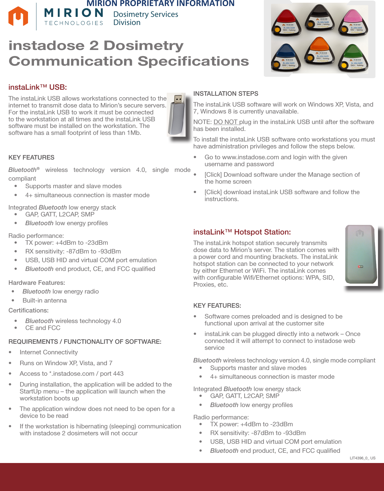 instadose 2 Dosimetry Communication SpeciﬁcationsDosimetry ServicesDivisioninstaLink™ USB: The instaLink USB allows workstations connected to the internet to transmit dose data to Mirion’s secure servers. For the instaLink USB to work it must be connected to the workstation at all times and the instaLink USB software must be installed on the workstation. The software has a small footprint of less than 1Mb.KEY FEATURESBluetooth® wireless technology version 4.0, single mode compliant •Supports master and slave modes•4+ simultaneous connection is master modeIntegrated Bluetooth low energy stack•GAP, GATT, L2CAP, SMP•Bluetooth low energy prolesRadio performance:•TX power: +4dBm to -23dBm•RX sensitivity: -87dBm to -93dBm•USB, USB HID and virtual COM port emulation•Bluetooth end product, CE, and FCC qualiedHardware Features:•Bluetooth low energy radio•Built-in antennaCertiﬁcations:•Bluetooth wireless technology 4.0•CE and FCCREQUIREMENTS / FUNCTIONALITY OF SOFTWARE:•Internet Connectivity•Runs on Window XP, Vista, and 7•Access to *.instadose.com / port 443•During installation, the application will be added to theStartUp menu – the application will launch when theworkstation boots up•The application window does not need to be open for adevice to be read•If the workstation is hibernating (sleeping) communicationwith instadose 2 dosimeters will not occurINSTALLATION STEPSThe instaLink USB software will work on Windows XP, Vista, and 7, Windows 8 is currently unavailable.  NOTE: DO NOT plug in the instaLink USB until after the software has been installed. To install the instaLink USB software onto workstations you must have administration privileges and follow the steps below.•Go to www.instadose.com and login with the givenusername and password•[Click] Download software under the Manage section ofthe home screen•[Click] download instaLink USB software and follow theinstructions.instaLink™ Hotspot Station: The instaLink hotspot station securely transmits dose data to Mirion’s server. The station comes with a power cord and mounting brackets. The instaLink hotspot station can be connected to your network by either Ethernet or WiFi. The instaLink comes with congurable Wi/Ethernet options: WPA, SID, Proxies, etc. KEY FEATURES:•Software comes preloaded and is designed to befunctional upon arrival at the customer site•instaLink can be plugged directly into a network – Onceconnected it will attempt to connect to instadose webserviceBluetooth wireless technology version 4.0, single mode compliant •Supports master and slave modes•4+ simultaneous connection is master modeIntegrated Bluetooth low energy stack•GAP, GATT, L2CAP, SMP•Bluetooth low energy prolesRadio performance:•TX power: +4dBm to -23dBm•RX sensitivity: -87dBm to -93dBm•USB, USB HID and virtual COM port emulation•Bluetooth end product, CE, and FCC qualiedLIT4396_0_ USMIRION&amp;PROPRIETARY&amp;INFORMATION