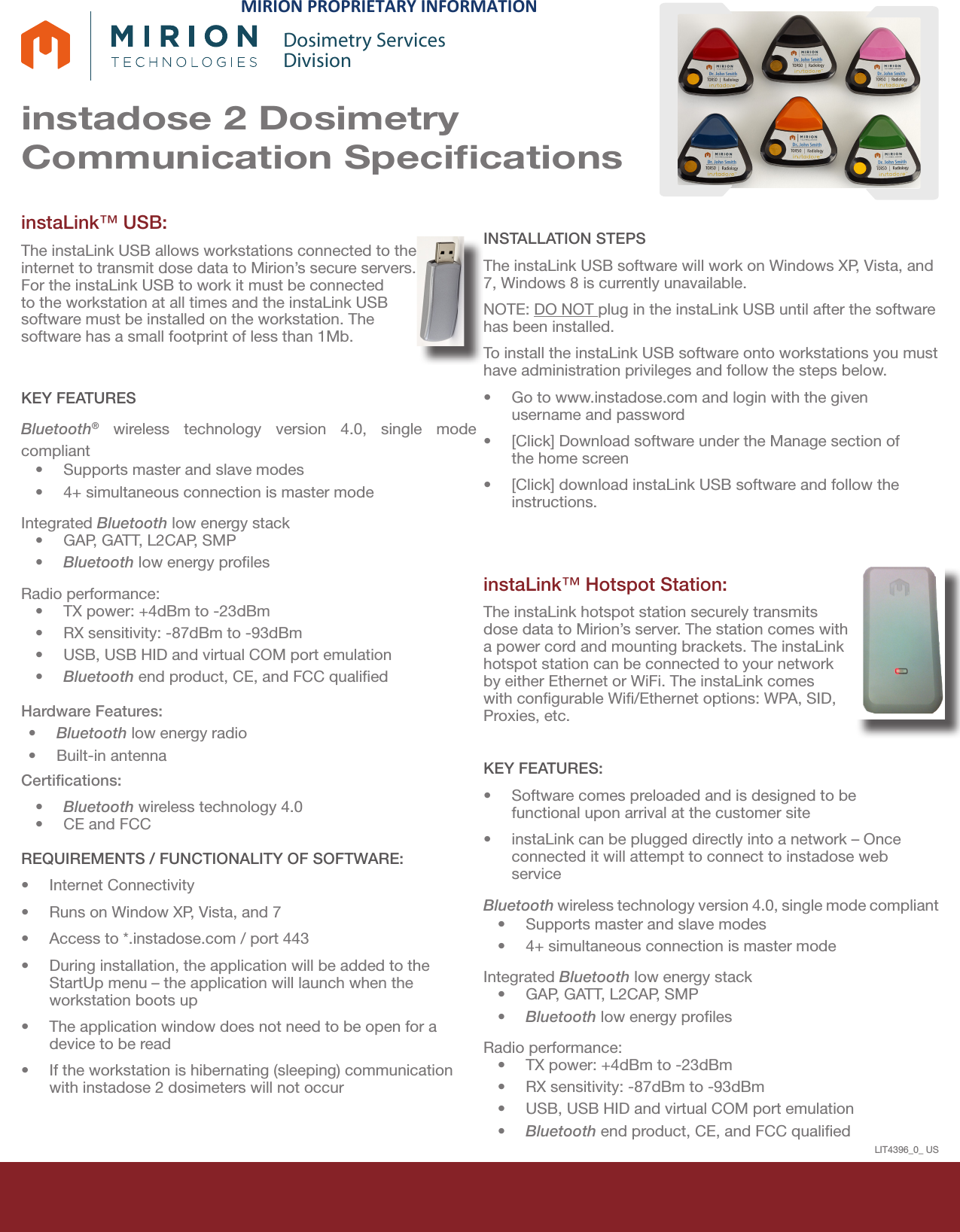 instadose 2 Dosimetry Communication SpeciﬁcationsDosimetry ServicesDivisioninstaLink™ USB: The instaLink USB allows workstations connected to the internet to transmit dose data to Mirion’s secure servers. For the instaLink USB to work it must be connected to the workstation at all times and the instaLink USB software must be installed on the workstation. The software has a small footprint of less than 1Mb.KEY FEATURESBluetooth® wireless technology version 4.0, single mode compliant •Supports master and slave modes•4+ simultaneous connection is master modeIntegrated Bluetooth low energy stack•GAP, GATT, L2CAP, SMP•Bluetooth low energy prolesRadio performance:•TX power: +4dBm to -23dBm•RX sensitivity: -87dBm to -93dBm•USB, USB HID and virtual COM port emulation•Bluetooth end product, CE, and FCC qualiedHardware Features:•Bluetooth low energy radio•Built-in antennaCertiﬁcations:•Bluetooth wireless technology 4.0•CE and FCCREQUIREMENTS / FUNCTIONALITY OF SOFTWARE:•Internet Connectivity•Runs on Window XP, Vista, and 7•Access to *.instadose.com / port 443•During installation, the application will be added to theStartUp menu – the application will launch when theworkstation boots up•The application window does not need to be open for adevice to be read•If the workstation is hibernating (sleeping) communicationwith instadose 2 dosimeters will not occurINSTALLATION STEPSThe instaLink USB software will work on Windows XP, Vista, and 7, Windows 8 is currently unavailable.  NOTE: DO NOT plug in the instaLink USB until after the software has been installed. To install the instaLink USB software onto workstations you must have administration privileges and follow the steps below.•Go to www.instadose.com and login with the givenusername and password•[Click] Download software under the Manage section ofthe home screen•[Click] download instaLink USB software and follow theinstructions.instaLink™ Hotspot Station: The instaLink hotspot station securely transmits dose data to Mirion’s server. The station comes with a power cord and mounting brackets. The instaLink hotspot station can be connected to your network by either Ethernet or WiFi. The instaLink comes with congurable Wi/Ethernet options: WPA, SID, Proxies, etc. KEY FEATURES:•Software comes preloaded and is designed to befunctional upon arrival at the customer site•instaLink can be plugged directly into a network – Onceconnected it will attempt to connect to instadose webserviceBluetooth wireless technology version 4.0, single mode compliant •Supports master and slave modes•4+ simultaneous connection is master modeIntegrated Bluetooth low energy stack•GAP, GATT, L2CAP, SMP•Bluetooth low energy prolesRadio performance:•TX power: +4dBm to -23dBm•RX sensitivity: -87dBm to -93dBm•USB, USB HID and virtual COM port emulation•Bluetooth end product, CE, and FCC qualiedLIT4396_0_ USMIRION PROPRIETARY INFORMATION