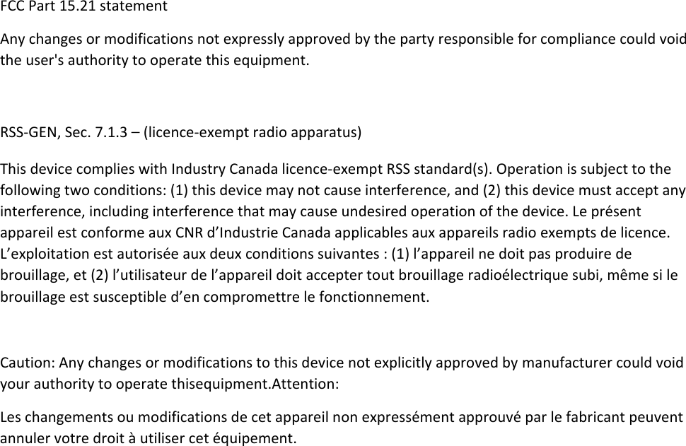 FCCPart15.21statementAnychangesormodificationsnotexpresslyapprovedbythepartyresponsibleforcompliancecouldvoidtheuser&apos;sauthoritytooperatethisequipment.RSS‐GEN,Sec.7.1.3–(licence‐exemptradioapparatus)ThisdevicecomplieswithIndustryCanadalicence‐exemptRSSstandard(s).Operationissubjecttothefollowingtwoconditions:(1)thisdevicemaynotcauseinterference,and(2)thisdevicemustacceptanyinterference,includinginterferencethatmaycauseundesiredoperationofthedevice.LeprésentappareilestconformeauxCNRd’IndustrieCanadaapplicablesauxappareilsradioexemptsdelicence.L’exploitationestautoriséeauxdeuxconditionssuivantes:(1)l’appareilnedoitpasproduiredebrouillage,et(2)l’utilisateurdel’appareildoitacceptertoutbrouillageradioélectriquesubi,mêmesilebrouillageestsusceptibled’encompromettrelefonctionnement.Caution:Anychangesormodificationstothisdevicenotexplicitlyapprovedbymanufacturercouldvoidyourauthoritytooperatethisequipment.Attention:Leschangementsoumodificationsdecetappareilnonexpressémentapprouvéparlefabricantpeuventannulervotredroitàutilisercetéquipement.