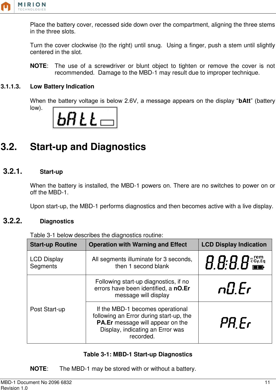   MBD-1 Document No 2096 6832    11 Revision 1.0  Place the battery cover, recessed side down over the compartment, aligning the three stems in the three slots.   Turn the cover clockwise (to the right) until snug.  Using a finger, push a stem until slightly centered in the slot.   NOTE:  The  use  of  a  screwdriver  or  blunt  object  to  tighten  or  remove  the  cover  is  not recommended.  Damage to the MBD-1 may result due to improper technique.   3.1.1.3.  Low Battery Indication  When the battery voltage is below 2.6V, a message appears on the display “bAtt” (battery low).     3.2.  Start-up and Diagnostics   3.2.1.  Start-up  When the battery is installed, the MBD-1 powers on. There are no switches to power on or off the MBD-1.    Upon start-up, the MBD-1 performs diagnostics and then becomes active with a live display.  3.2.2.  Diagnostics  Table 3-1 below describes the diagnostics routine: Start-up Routine Operation with Warning and Effect LCD Display Indication LCD Display Segments All segments illuminate for 3 seconds, then 1 second blank  Post Start-up Following start-up diagnostics, if no errors have been identified, a nO.Er message will display  If the MBD-1 becomes operational following an Error during start-up, the PA.Er message will appear on the Display, indicating an Error was recorded.   Table 3-1: MBD-1 Start-up Diagnostics  NOTE:   The MBD-1 may be stored with or without a battery. 