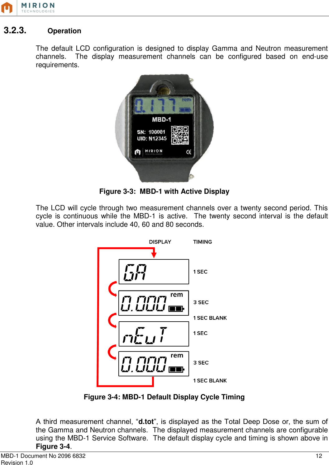   MBD-1 Document No 2096 6832    12 Revision 1.0  3.2.3.  Operation  The  default  LCD  configuration is designed to  display Gamma  and Neutron measurement channels.    The  display  measurement  channels  can  be  configured  based  on  end-use requirements.  Figure 3-3:  MBD-1 with Active Display  The LCD will cycle through two measurement channels over a twenty second period. This cycle is continuous while  the  MBD-1  is  active.   The twenty second interval is the  default value. Other intervals include 40, 60 and 80 seconds.    Figure 3-4: MBD-1 Default Display Cycle Timing   A third measurement channel, “d.tot”, is displayed as the Total Deep Dose or, the sum of the Gamma and Neutron channels.  The displayed measurement channels are configurable using the MBD-1 Service Software.  The default display cycle and timing is shown above in Figure 3-4. 