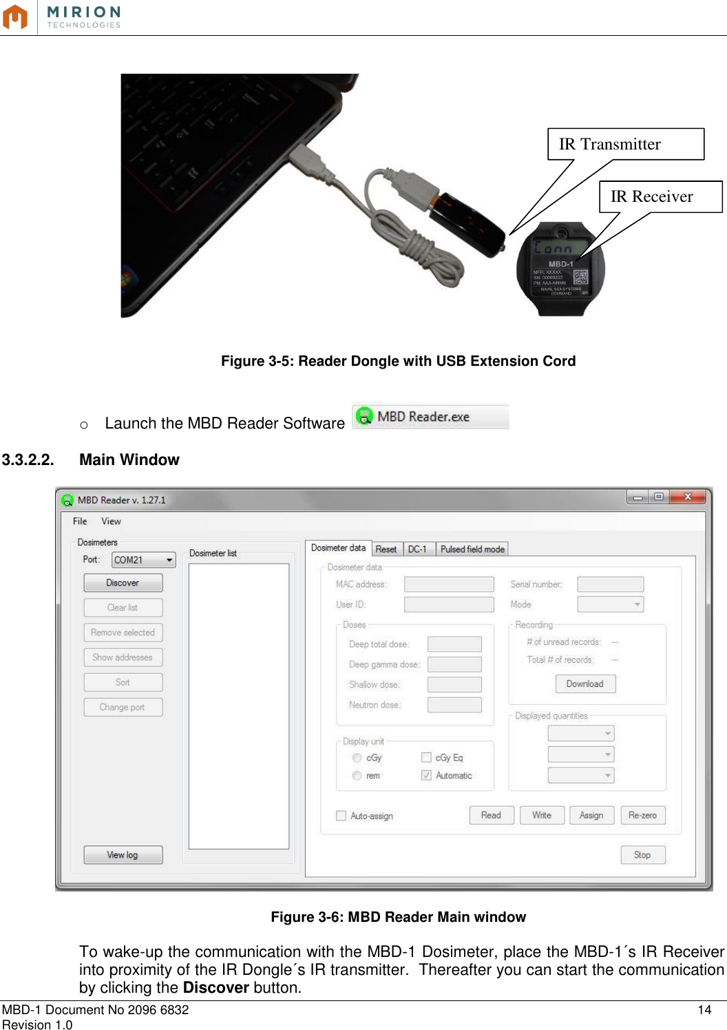   MBD-1 Document No 2096 6832    14 Revision 1.0      Figure 3-5: Reader Dongle with USB Extension Cord   o  Launch the MBD Reader Software    3.3.2.2.  Main Window    Figure 3-6: MBD Reader Main window  To wake-up the communication with the MBD-1 Dosimeter, place the MBD-1´s IR Receiver into proximity of the IR Dongle´s IR transmitter.  Thereafter you can start the communication by clicking the Discover button.   IR Transmitter IR Receiver 