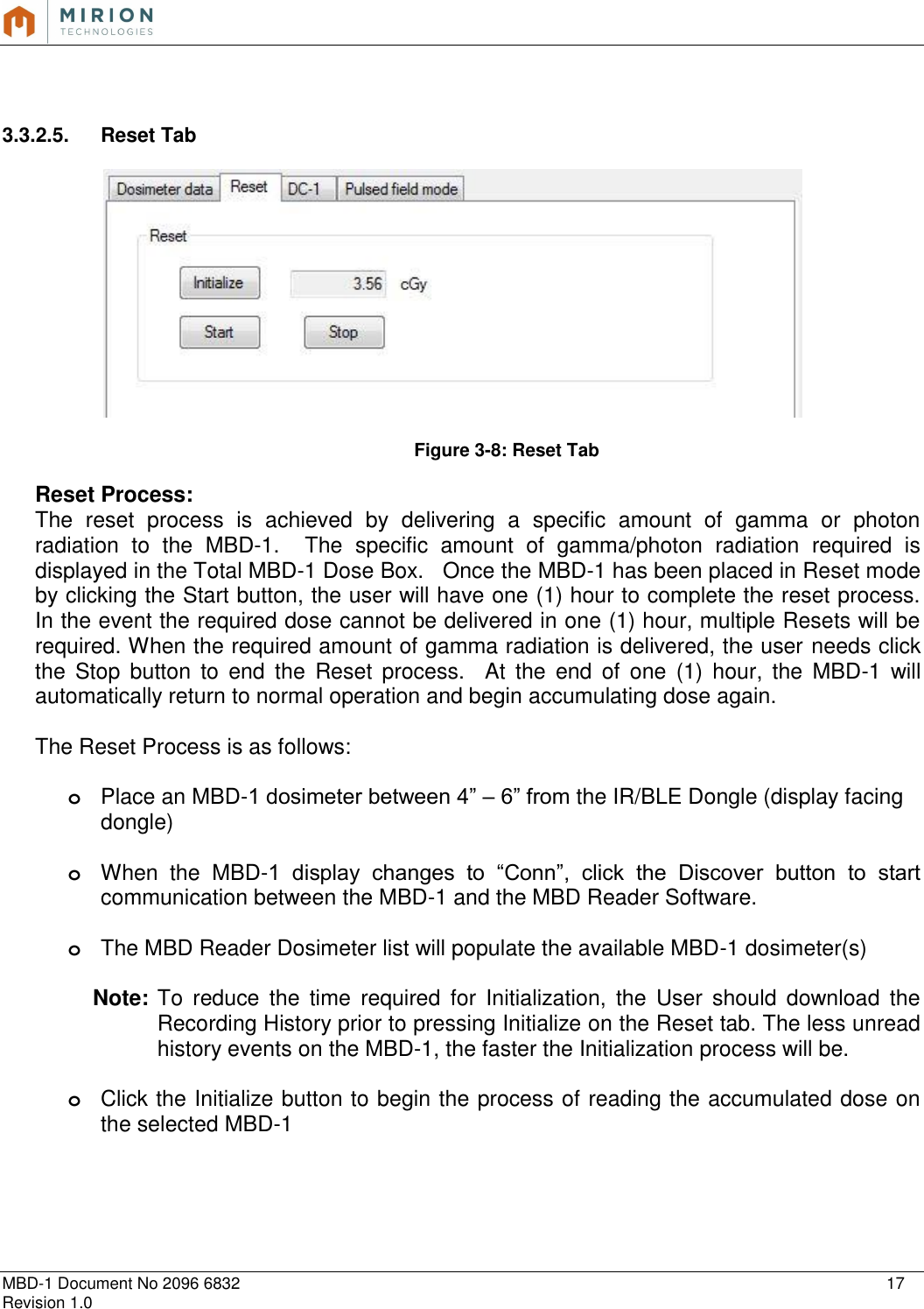   MBD-1 Document No 2096 6832    17 Revision 1.0    3.3.2.5.  Reset Tab    Figure 3-8: Reset Tab  Reset Process: The  reset  process  is  achieved  by  delivering  a  specific  amount  of  gamma  or  photon radiation  to  the  MBD-1.    The  specific  amount  of  gamma/photon  radiation  required  is displayed in the Total MBD-1 Dose Box.   Once the MBD-1 has been placed in Reset mode by clicking the Start button, the user will have one (1) hour to complete the reset process. In the event the required dose cannot be delivered in one (1) hour, multiple Resets will be required. When the required amount of gamma radiation is delivered, the user needs click the  Stop  button  to  end  the  Reset  process.    At  the  end  of  one  (1)  hour,  the  MBD-1  will automatically return to normal operation and begin accumulating dose again.   The Reset Process is as follows:  o Place an MBD-1 dosimeter between 4” – 6” from the IR/BLE Dongle (display facing dongle)  o When  the  MBD-1  display  changes  to  “Conn”,  click  the  Discover  button  to  start communication between the MBD-1 and the MBD Reader Software.   o The MBD Reader Dosimeter list will populate the available MBD-1 dosimeter(s)  Note:  To  reduce  the  time  required  for  Initialization,  the  User  should  download  the Recording History prior to pressing Initialize on the Reset tab. The less unread history events on the MBD-1, the faster the Initialization process will be.  o Click the Initialize button to begin the process of reading the accumulated dose on the selected MBD-1   