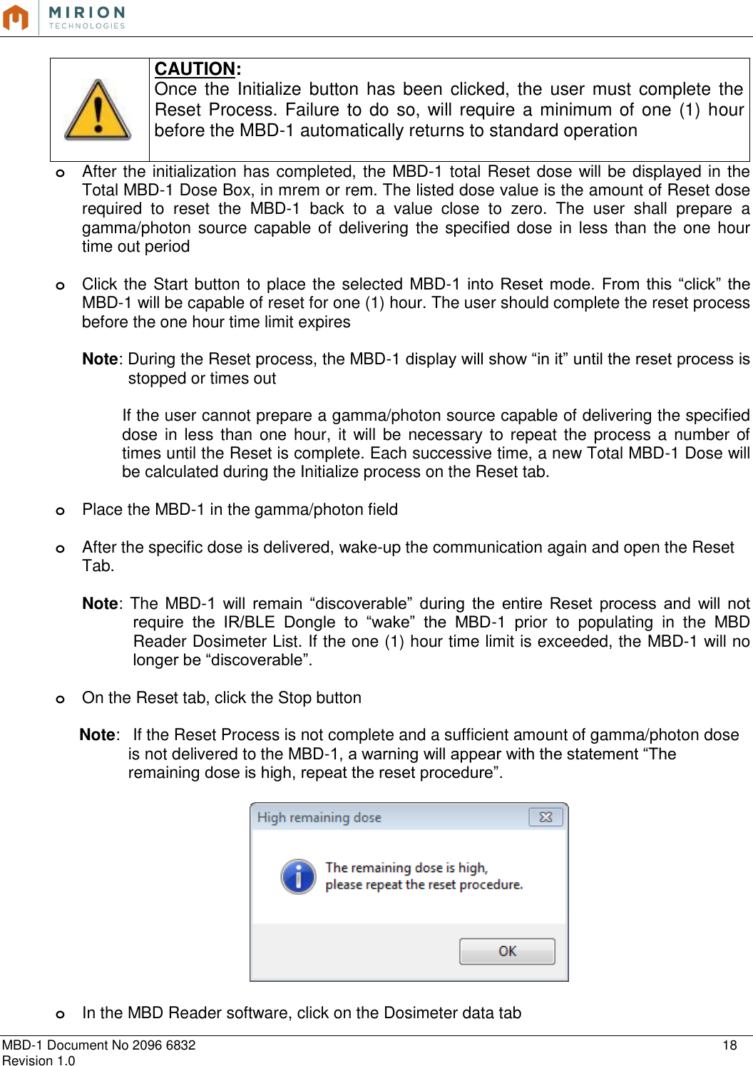   MBD-1 Document No 2096 6832    18 Revision 1.0   CAUTION: Once  the  Initialize  button has been  clicked,  the  user must  complete  the Reset Process. Failure  to do so, will require  a minimum of one (1) hour before the MBD-1 automatically returns to standard operation   o After the initialization has completed, the MBD-1 total Reset dose will be displayed in the Total MBD-1 Dose Box, in mrem or rem. The listed dose value is the amount of Reset dose required  to  reset  the  MBD-1  back  to  a  value  close  to  zero.  The  user  shall  prepare  a gamma/photon source capable of delivering the specified dose in less than the  one  hour time out period  o Click the Start button to place the selected MBD-1  into  Reset  mode.  From  this  “click”  the MBD-1 will be capable of reset for one (1) hour. The user should complete the reset process before the one hour time limit expires   Note: During the Reset process, the MBD-1 display will show “in it” until the reset process is stopped or times out  If the user cannot prepare a gamma/photon source capable of delivering the specified dose in  less  than one hour, it will be  necessary  to  repeat the  process a number of times until the Reset is complete. Each successive time, a new Total MBD-1 Dose will be calculated during the Initialize process on the Reset tab.    o Place the MBD-1 in the gamma/photon field  o After the specific dose is delivered, wake-up the communication again and open the Reset Tab.  Note: The MBD-1  will  remain  “discoverable”  during  the  entire  Reset  process  and  will  not require  the  IR/BLE  Dongle  to  “wake”  the  MBD-1  prior  to  populating  in  the  MBD Reader Dosimeter List. If the one (1) hour time limit is exceeded, the MBD-1 will no longer be “discoverable”.   o On the Reset tab, click the Stop button  Note:   If the Reset Process is not complete and a sufficient amount of gamma/photon dose is not delivered to the MBD-1, a warning will appear with the statement “The remaining dose is high, repeat the reset procedure”.     o In the MBD Reader software, click on the Dosimeter data tab 