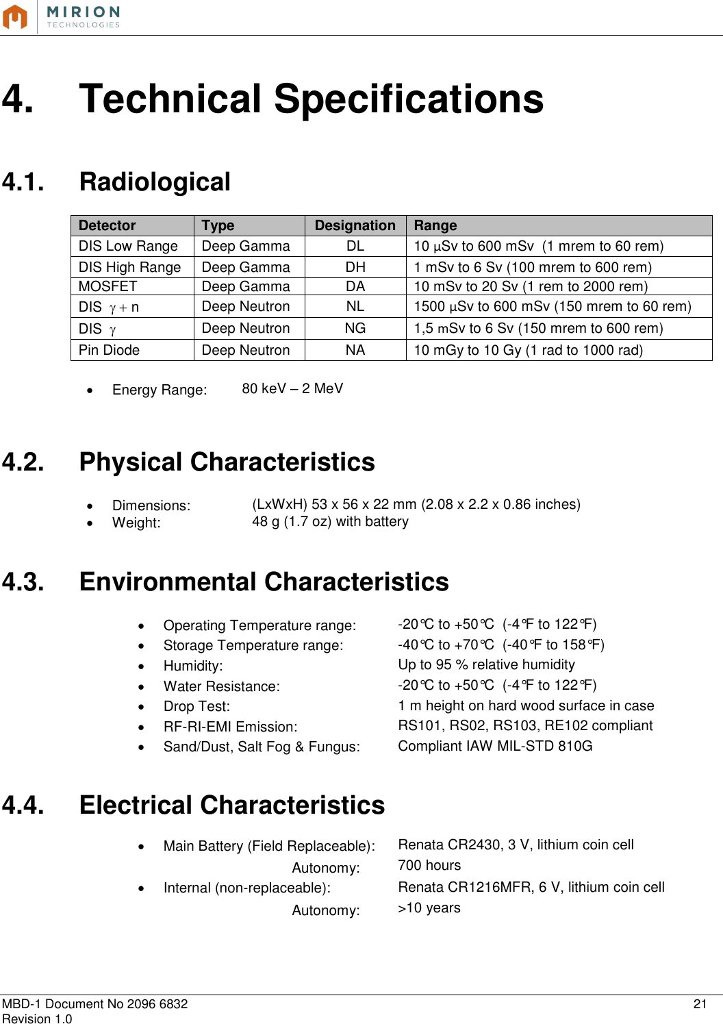   MBD-1 Document No 2096 6832    21 Revision 1.0   4.  Technical Specifications  4.1.  Radiological  Detector  Type Designation Range DIS Low Range  Deep Gamma DL 10 µSv to 600 mSv  (1 mrem to 60 rem) DIS High Range Deep Gamma DH 1 mSv to 6 Sv (100 mrem to 600 rem) MOSFET Deep Gamma DA 10 mSv to 20 Sv (1 rem to 2000 rem) DIS   n Deep Neutron NL 1500 µSv to 600 mSv (150 mrem to 60 rem) DIS   Deep Neutron NG 1,5 mSv to 6 Sv (150 mrem to 600 rem) Pin Diode Deep Neutron NA 10 mGy to 10 Gy (1 rad to 1000 rad)    Energy Range: 80 keV – 2 MeV     4.2.  Physical Characteristics    Dimensions: (LxWxH) 53 x 56 x 22 mm (2.08 x 2.2 x 0.86 inches)   Weight: 48 g (1.7 oz) with battery   4.3.  Environmental Characteristics    Operating Temperature range: -20°C to +50°C  (-4°F to 122°F)   Storage Temperature range: -40°C to +70°C  (-40°F to 158°F)   Humidity: Up to 95 % relative humidity   Water Resistance: -20°C to +50°C  (-4°F to 122°F)   Drop Test: 1 m height on hard wood surface in case  RF-RI-EMI Emission:  RS101, RS02, RS103, RE102 compliant   Sand/Dust, Salt Fog &amp; Fungus: Compliant IAW MIL-STD 810G   4.4.  Electrical Characteristics    Main Battery (Field Replaceable):  Renata CR2430, 3 V, lithium coin cell       Autonomy: 700 hours   Internal (non-replaceable): Renata CR1216MFR, 6 V, lithium coin cell       Autonomy: &gt;10 years    