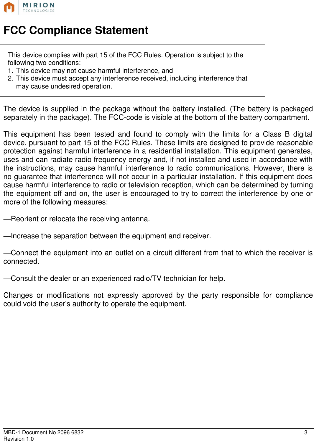   MBD-1 Document No 2096 6832    3 Revision 1.0  FCC Compliance Statement  This device complies with part 15 of the FCC Rules. Operation is subject to the following two conditions:  1. This device may not cause harmful interference, and  2. This device must accept any interference received, including interference that may cause undesired operation.  The device is supplied in the package without the battery installed. (The battery is packaged separately in the package). The FCC-code is visible at the bottom of the battery compartment.  This  equipment  has  been  tested  and  found  to  comply  with  the  limits  for  a  Class  B  digital device, pursuant to part 15 of the FCC Rules. These limits are designed to provide reasonable protection against harmful interference in a residential installation. This equipment generates, uses and can radiate radio frequency energy and, if not installed and used in accordance with the instructions, may cause harmful interference to radio communications. However, there is no guarantee that interference will not occur in a particular installation. If this equipment does cause harmful interference to radio or television reception, which can be determined by turning the equipment off and on, the user is encouraged to try to correct the interference by one or more of the following measures:  —Reorient or relocate the receiving antenna.  —Increase the separation between the equipment and receiver.  —Connect the equipment into an outlet on a circuit different from that to which the receiver is connected.  —Consult the dealer or an experienced radio/TV technician for help.  Changes  or  modifications  not  expressly  approved  by  the  party  responsible  for  compliance could void the user&apos;s authority to operate the equipment.              