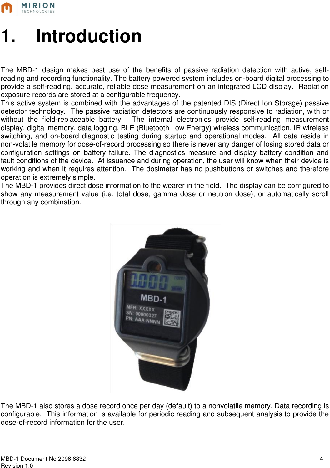   MBD-1 Document No 2096 6832    4 Revision 1.0  1.  Introduction   The  MBD-1  design  makes  best  use  of  the  benefits  of  passive  radiation  detection  with  active,  self-reading and recording functionality. The battery powered system includes on-board digital processing to provide a self-reading, accurate, reliable dose measurement on an integrated LCD display.  Radiation exposure records are stored at a configurable frequency. This active system is combined with the advantages of the patented DIS (Direct Ion Storage) passive detector technology.  The passive radiation detectors are continuously responsive to radiation, with or without  the  field-replaceable  battery.    The  internal  electronics  provide  self-reading  measurement display, digital memory, data logging, BLE (Bluetooth Low Energy) wireless communication, IR wireless switching, and on-board diagnostic testing during startup and operational modes.   All data  reside in non-volatile memory for dose-of-record processing so there is never any danger of losing stored data or configuration  settings  on  battery failure.  The  diagnostics  measure  and display  battery  condition  and fault conditions of the device.  At issuance and during operation, the user will know when their device is working and when it requires attention.  The dosimeter has no pushbuttons or switches and therefore operation is extremely simple. The MBD-1 provides direct dose information to the wearer in the field.  The display can be configured to show any measurement value (i.e. total dose, gamma dose or neutron dose), or automatically scroll through any combination.     The MBD-1 also stores a dose record once per day (default) to a nonvolatile memory. Data recording is configurable.  This information is available for periodic reading and subsequent analysis to provide the dose-of-record information for the user.     