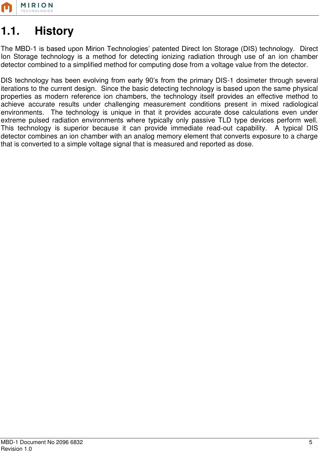   MBD-1 Document No 2096 6832    5 Revision 1.0  1.1.  History  The MBD-1 is based upon Mirion Technologies’ patented Direct Ion Storage (DIS) technology.  Direct Ion  Storage  technology  is  a  method  for  detecting  ionizing  radiation  through  use  of  an  ion  chamber detector combined to a simplified method for computing dose from a voltage value from the detector.  DIS technology has  been evolving from early 90’s from  the  primary DIS-1 dosimeter through several iterations to the current design.  Since the basic detecting technology is based upon the same physical properties as modern reference ion chambers, the technology itself  provides an  effective method to achieve  accurate  results  under  challenging  measurement  conditions  present  in  mixed  radiological environments.    The  technology  is  unique  in  that  it  provides  accurate  dose  calculations  even  under extreme pulsed radiation  environments  where typically only  passive TLD type  devices perform well.  This  technology  is  superior  because  it  can  provide  immediate  read-out  capability.    A  typical  DIS detector combines an ion chamber with an analog memory element that converts exposure to a charge that is converted to a simple voltage signal that is measured and reported as dose.       