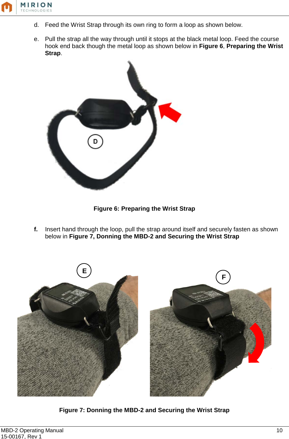  MBD-2 Operating Manual    10 15-00167, Rev 1 d. Feed the Wrist Strap through its own ring to form a loop as shown below.   e. Pull the strap all the way through until it stops at the black metal loop. Feed the course hook end back though the metal loop as shown below in Figure 6, Preparing the Wrist Strap.    Figure 6: Preparing the Wrist Strap  f. Insert hand through the loop, pull the strap around itself and securely fasten as shown below in Figure 7, Donning the MBD-2 and Securing the Wrist Strap         Figure 7: Donning the MBD-2 and Securing the Wrist Strap E F 