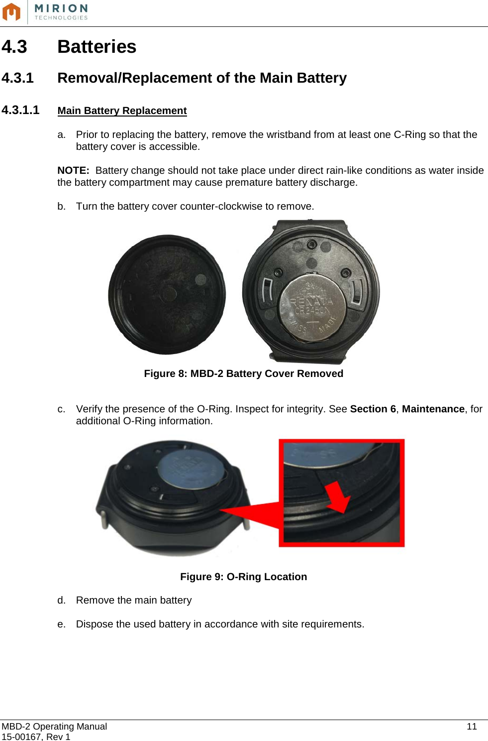  MBD-2 Operating Manual    11 15-00167, Rev 1 4.3 Batteries  4.3.1 Removal/Replacement of the Main Battery  4.3.1.1 Main Battery Replacement  a. Prior to replacing the battery, remove the wristband from at least one C-Ring so that the battery cover is accessible.  NOTE:  Battery change should not take place under direct rain-like conditions as water inside the battery compartment may cause premature battery discharge.  b. Turn the battery cover counter-clockwise to remove.   Figure 8: MBD-2 Battery Cover Removed  c. Verify the presence of the O-Ring. Inspect for integrity. See Section 6, Maintenance, for additional O-Ring information.      Figure 9: O-Ring Location d. Remove the main battery  e. Dispose the used battery in accordance with site requirements.       