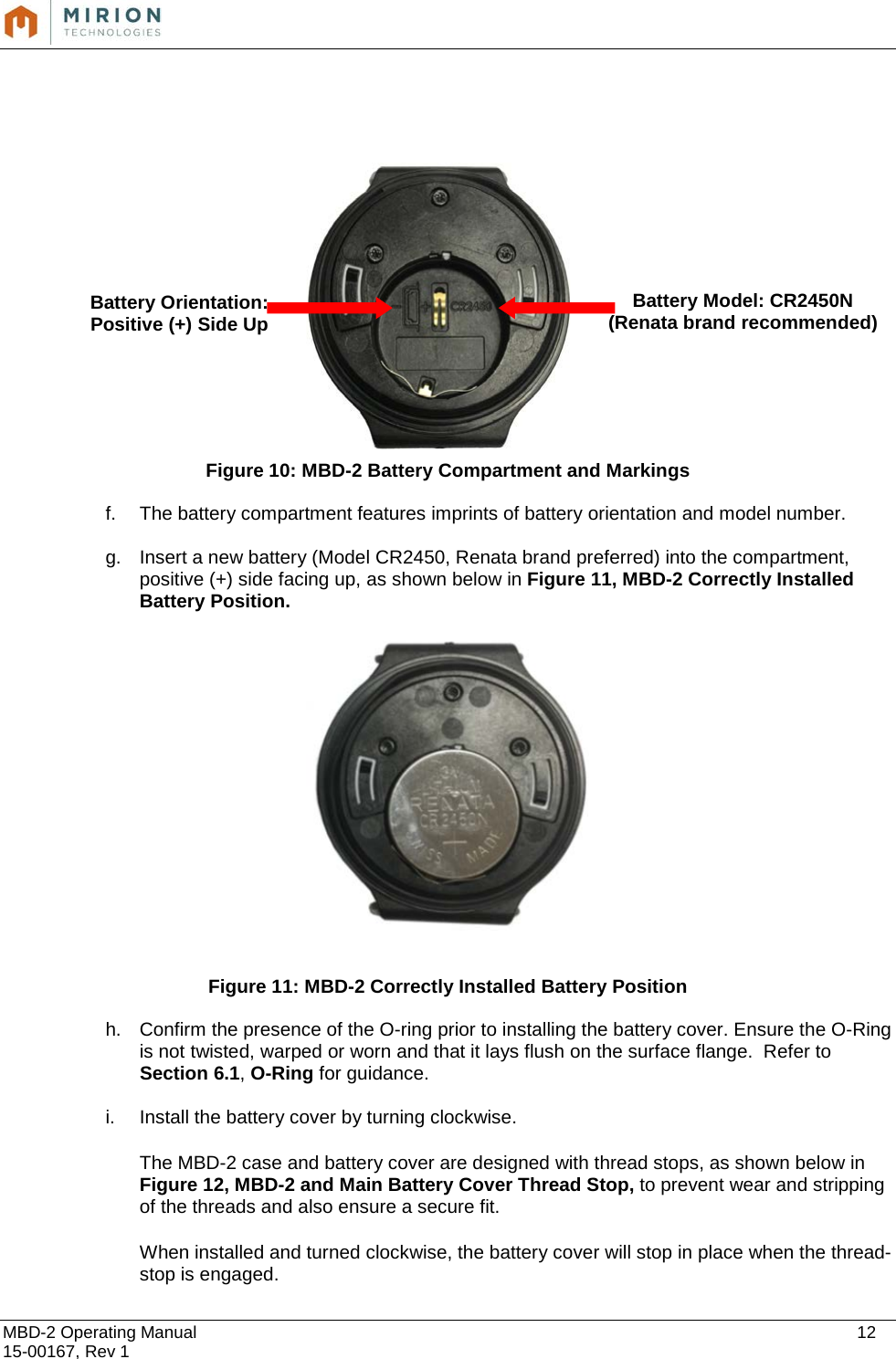  MBD-2 Operating Manual    12 15-00167, Rev 1                   Figure 10: MBD-2 Battery Compartment and Markings f. The battery compartment features imprints of battery orientation and model number.  g. Insert a new battery (Model CR2450, Renata brand preferred) into the compartment, positive (+) side facing up, as shown below in Figure 11, MBD-2 Correctly Installed Battery Position.    Figure 11: MBD-2 Correctly Installed Battery Position h. Confirm the presence of the O-ring prior to installing the battery cover. Ensure the O-Ring is not twisted, warped or worn and that it lays flush on the surface flange.  Refer to Section 6.1, O-Ring for guidance.  i. Install the battery cover by turning clockwise.    The MBD-2 case and battery cover are designed with thread stops, as shown below in Figure 12, MBD-2 and Main Battery Cover Thread Stop, to prevent wear and stripping of the threads and also ensure a secure fit.    When installed and turned clockwise, the battery cover will stop in place when the thread-stop is engaged.   Battery Orientation: Positive (+) Side Up Battery Model: CR2450N (Renata brand recommended) 