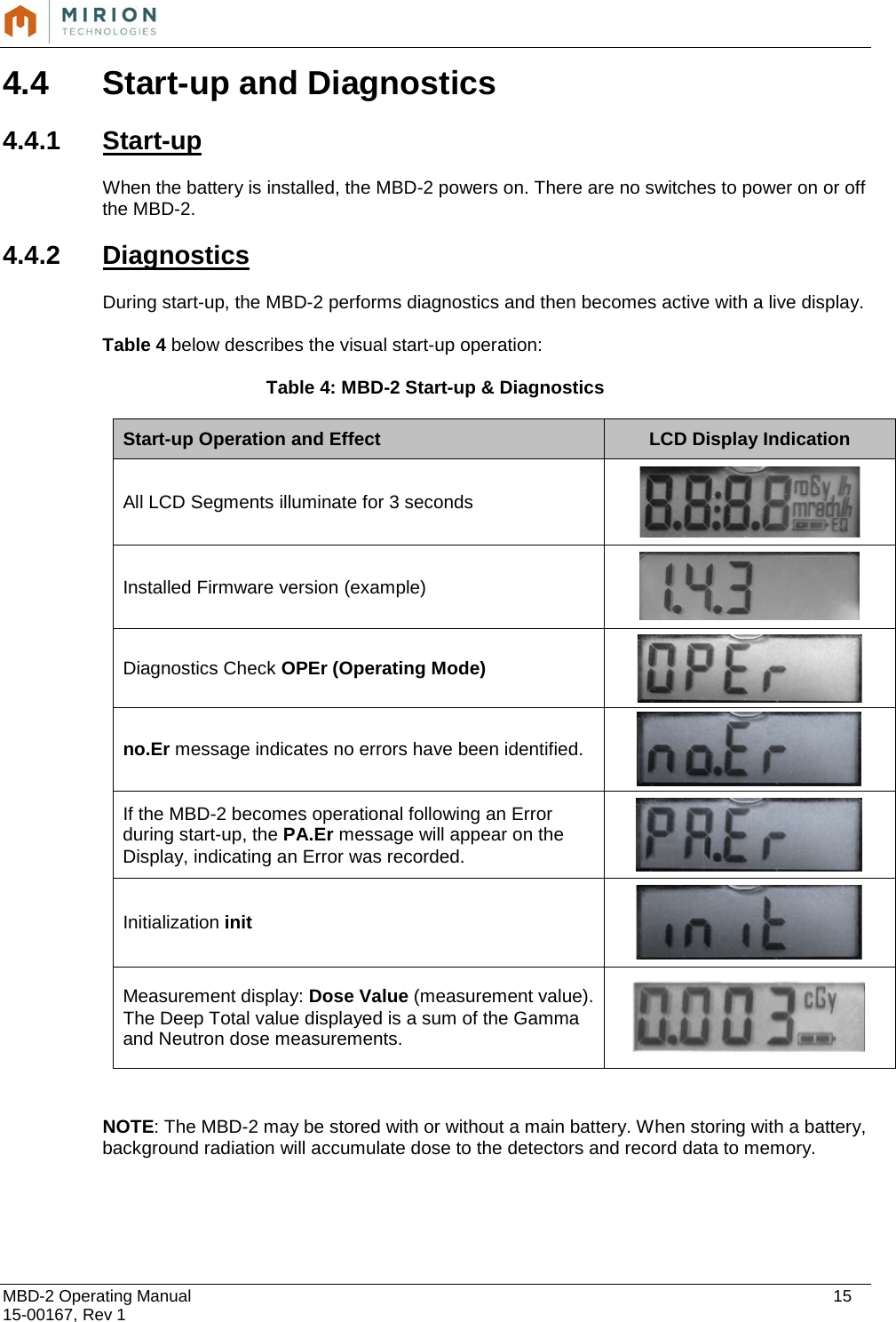  MBD-2 Operating Manual    15 15-00167, Rev 1 4.4  Start-up and Diagnostics  4.4.1  Start-up  When the battery is installed, the MBD-2 powers on. There are no switches to power on or off the MBD-2.    4.4.2 Diagnostics  During start-up, the MBD-2 performs diagnostics and then becomes active with a live display.  Table 4 below describes the visual start-up operation:  Table 4: MBD-2 Start-up &amp; Diagnostics Start-up Operation and Effect LCD Display Indication All LCD Segments illuminate for 3 seconds  Installed Firmware version (example)   Diagnostics Check OPEr (Operating Mode)  no.Er message indicates no errors have been identified.  If the MBD-2 becomes operational following an Error during start-up, the PA.Er message will appear on the Display, indicating an Error was recorded.  Initialization init  Measurement display: Dose Value (measurement value). The Deep Total value displayed is a sum of the Gamma and Neutron dose measurements.    NOTE: The MBD-2 may be stored with or without a main battery. When storing with a battery, background radiation will accumulate dose to the detectors and record data to memory.     