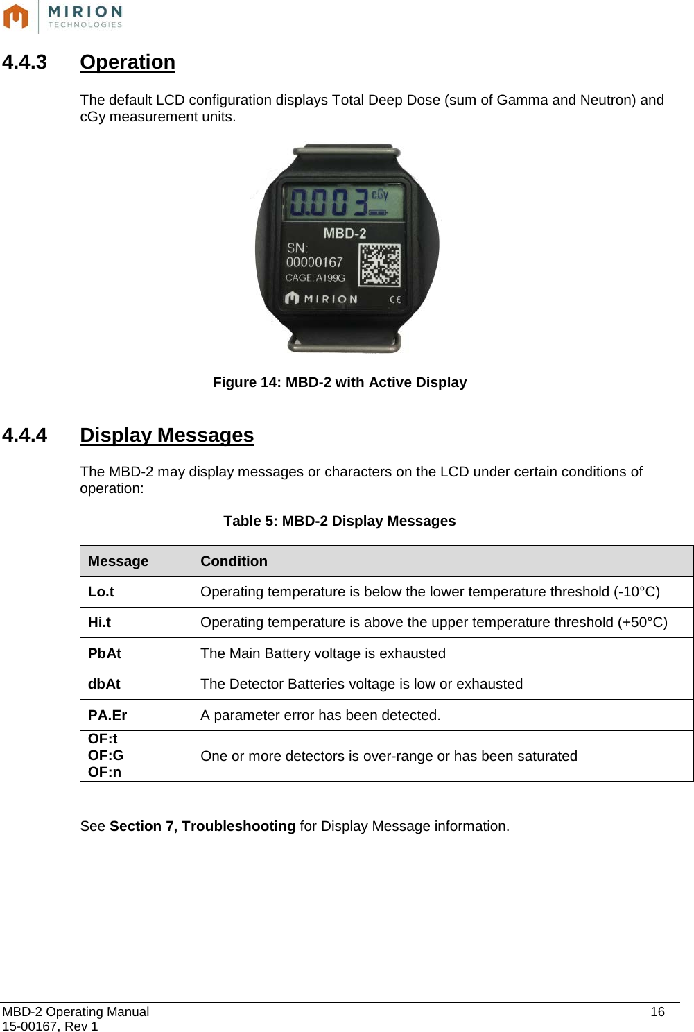  MBD-2 Operating Manual    16 15-00167, Rev 1 4.4.3 Operation  The default LCD configuration displays Total Deep Dose (sum of Gamma and Neutron) and cGy measurement units.          Figure 14: MBD-2 with Active Display   4.4.4 Display Messages  The MBD-2 may display messages or characters on the LCD under certain conditions of operation:  Table 5: MBD-2 Display Messages Message Condition Lo.t Operating temperature is below the lower temperature threshold (-10°C) Hi.t Operating temperature is above the upper temperature threshold (+50°C) PbAt The Main Battery voltage is exhausted dbAt The Detector Batteries voltage is low or exhausted PA.Er A parameter error has been detected.  OF:t OF:G OF:n One or more detectors is over-range or has been saturated   See Section 7, Troubleshooting for Display Message information.         