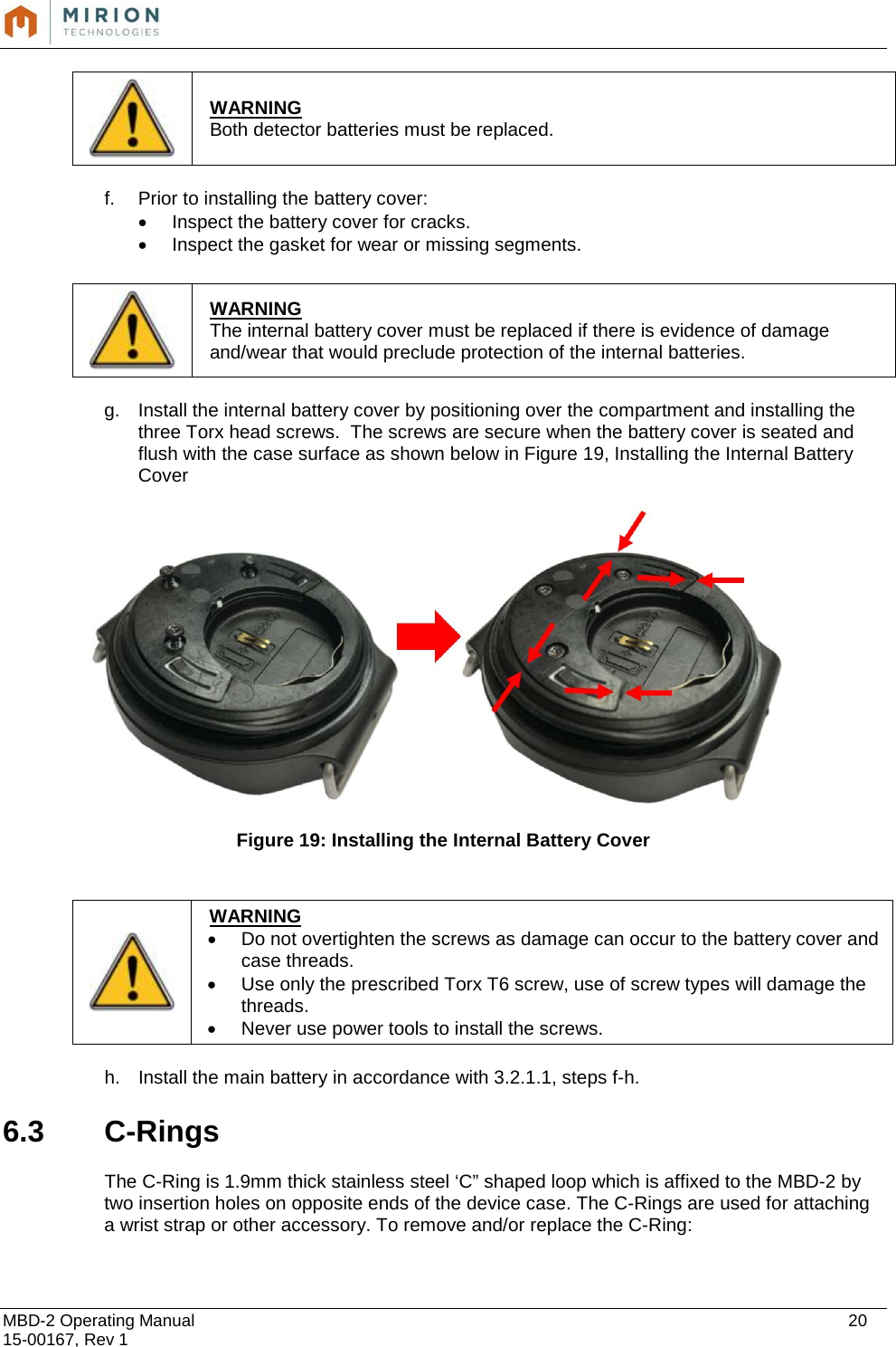  MBD-2 Operating Manual    20 15-00167, Rev 1  f. Prior to installing the battery cover:  • Inspect the battery cover for cracks.  • Inspect the gasket for wear or missing segments.   g. Install the internal battery cover by positioning over the compartment and installing the three Torx head screws.  The screws are secure when the battery cover is seated and flush with the case surface as shown below in Figure 19, Installing the Internal Battery Cover    Figure 19: Installing the Internal Battery Cover   h. Install the main battery in accordance with 3.2.1.1, steps f-h.  6.3  C-Rings   The C-Ring is 1.9mm thick stainless steel ‘C” shaped loop which is affixed to the MBD-2 by two insertion holes on opposite ends of the device case. The C-Rings are used for attaching a wrist strap or other accessory. To remove and/or replace the C-Ring:   WARNING Both detector batteries must be replaced.   WARNING The internal battery cover must be replaced if there is evidence of damage and/wear that would preclude protection of the internal batteries.   WARNING • Do not overtighten the screws as damage can occur to the battery cover and case threads.   • Use only the prescribed Torx T6 screw, use of screw types will damage the threads. • Never use power tools to install the screws.  