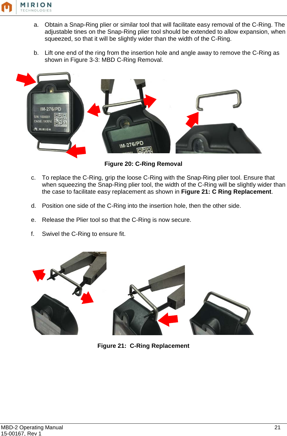  MBD-2 Operating Manual    21 15-00167, Rev 1 a. Obtain a Snap-Ring plier or similar tool that will facilitate easy removal of the C-Ring. The adjustable tines on the Snap-Ring plier tool should be extended to allow expansion, when squeezed, so that it will be slightly wider than the width of the C-Ring.  b. Lift one end of the ring from the insertion hole and angle away to remove the C-Ring as shown in Figure 3-3: MBD C-Ring Removal.          Figure 20: C-Ring Removal c. To replace the C-Ring, grip the loose C-Ring with the Snap-Ring plier tool. Ensure that when squeezing the Snap-Ring plier tool, the width of the C-Ring will be slightly wider than the case to facilitate easy replacement as shown in Figure 21: C Ring Replacement.  d. Position one side of the C-Ring into the insertion hole, then the other side.  e. Release the Plier tool so that the C-Ring is now secure.  f. Swivel the C-Ring to ensure fit.       Figure 21:  C-Ring Replacement                     