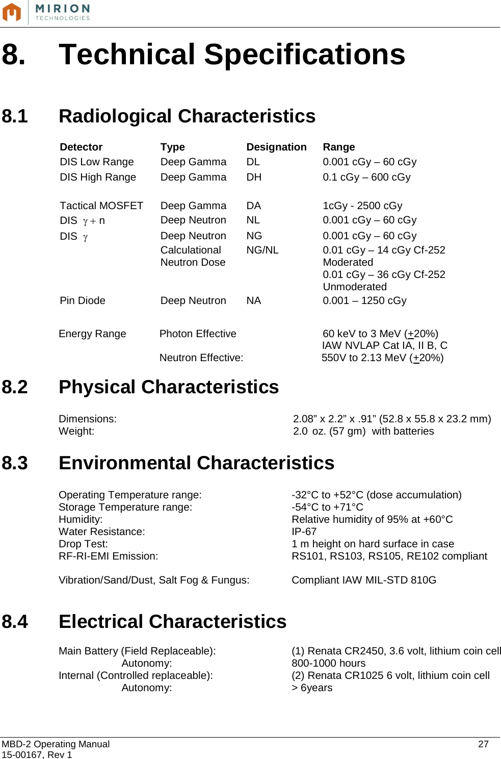  MBD-2 Operating Manual    27 15-00167, Rev 1 8. Technical Specifications  8.1 Radiological Characteristics  Detector  Type Designation Range DIS Low Range  Deep Gamma DL 0.001 cGy – 60 cGy DIS High Range Deep Gamma DH 0.1 cGy – 600 cGy     Tactical MOSFET Deep Gamma DA 1cGy - 2500 cGy DIS  γ + n Deep Neutron NL 0.001 cGy – 60 cGy DIS  γ Deep Neutron NG 0.001 cGy – 60 cGy  Calculational Neutron Dose NG/NL 0.01 cGy – 14 cGy Cf-252 Moderated 0.01 cGy – 36 cGy Cf-252 Unmoderated Pin Diode Deep Neutron NA 0.001 – 1250 cGy  Energy Range Photon Effective     60 keV to 3 MeV (+20%)    IAW NVLAP Cat IA, II B, C  Neutron Effective:    550V to 2.13 MeV (+20%) 8.2 Physical Characteristics  Dimensions: 2.08” x 2.2” x .91” (52.8 x 55.8 x 23.2 mm) Weight: 2.0 oz. (57 gm)  with batteries  8.3 Environmental Characteristics  Operating Temperature range: -32°C to +52°C (dose accumulation) Storage Temperature range: -54°C to +71°C Humidity: Relative humidity of 95% at +60°C Water Resistance: IP-67 Drop Test: 1 m height on hard surface in case RF-RI-EMI Emission:  RS101, RS103, RS105, RE102 compliant  Vibration/Sand/Dust, Salt Fog &amp; Fungus: Compliant IAW MIL-STD 810G   8.4 Electrical Characteristics  Main Battery (Field Replaceable):  (1) Renata CR2450, 3.6 volt, lithium coin cell            Autonomy: 800-1000 hours Internal (Controlled replaceable): (2) Renata CR1025 6 volt, lithium coin cell            Autonomy: &gt; 6years    