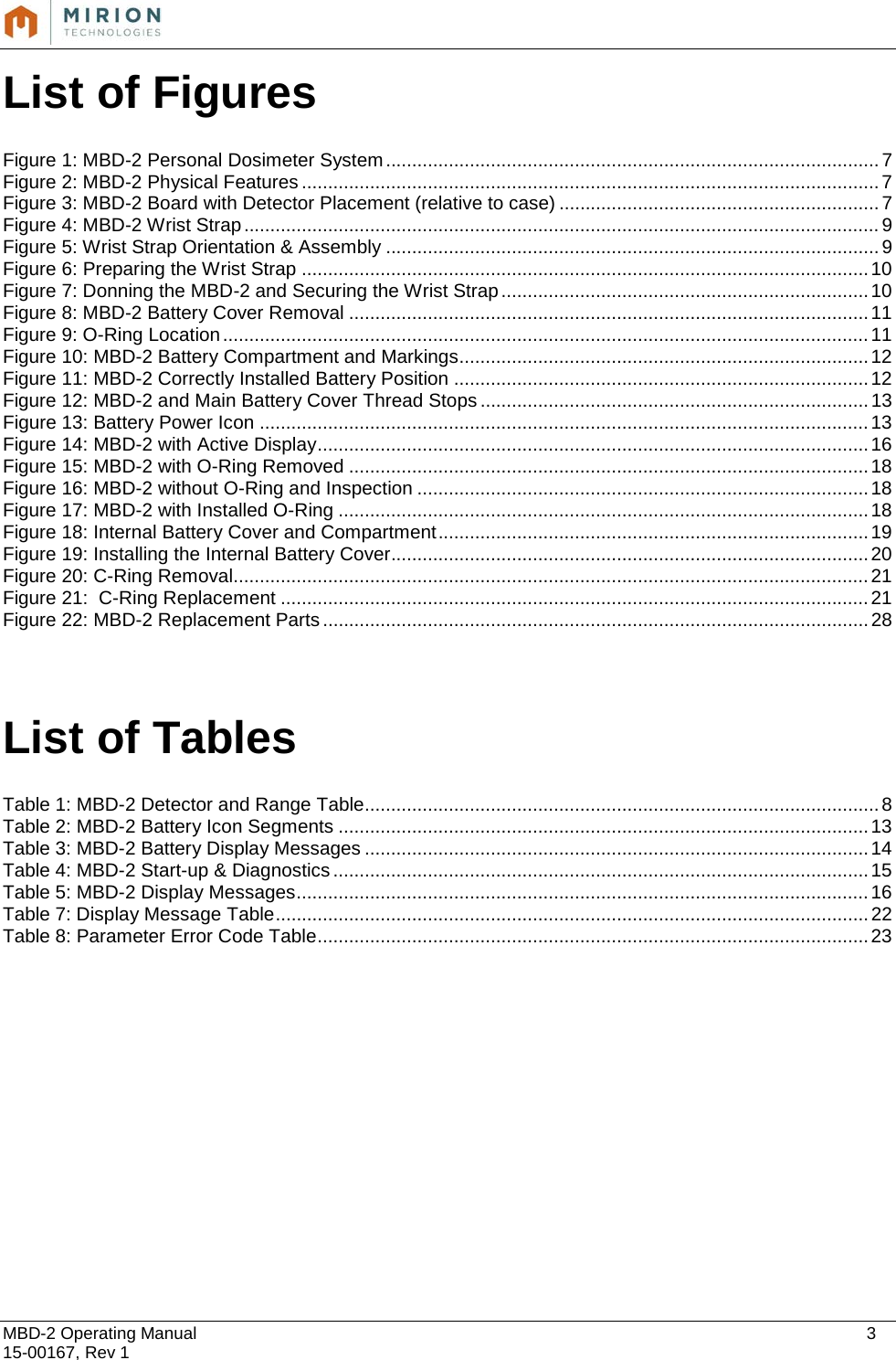 MBD-2 Operating Manual    3 15-00167, Rev 1 List of Figures  Figure 1: MBD-2 Personal Dosimeter System .............................................................................................. 7 Figure 2: MBD-2 Physical Features .............................................................................................................. 7 Figure 3: MBD-2 Board with Detector Placement (relative to case) ............................................................. 7 Figure 4: MBD-2 Wrist Strap ......................................................................................................................... 9 Figure 5: Wrist Strap Orientation &amp; Assembly .............................................................................................. 9 Figure 6: Preparing the Wrist Strap ............................................................................................................ 10 Figure 7: Donning the MBD-2 and Securing the Wrist Strap ...................................................................... 10 Figure 8: MBD-2 Battery Cover Removal ................................................................................................... 11 Figure 9: O-Ring Location ........................................................................................................................... 11 Figure 10: MBD-2 Battery Compartment and Markings .............................................................................. 12 Figure 11: MBD-2 Correctly Installed Battery Position ............................................................................... 12 Figure 12: MBD-2 and Main Battery Cover Thread Stops .......................................................................... 13 Figure 13: Battery Power Icon .................................................................................................................... 13 Figure 14: MBD-2 with Active Display ......................................................................................................... 16 Figure 15: MBD-2 with O-Ring Removed ................................................................................................... 18 Figure 16: MBD-2 without O-Ring and Inspection ...................................................................................... 18 Figure 17: MBD-2 with Installed O-Ring ..................................................................................................... 18 Figure 18: Internal Battery Cover and Compartment .................................................................................. 19 Figure 19: Installing the Internal Battery Cover........................................................................................... 20 Figure 20: C-Ring Removal......................................................................................................................... 21 Figure 21:  C-Ring Replacement ................................................................................................................ 21 Figure 22: MBD-2 Replacement Parts ........................................................................................................ 28   List of Tables   Table 1: MBD-2 Detector and Range Table .................................................................................................. 8 Table 2: MBD-2 Battery Icon Segments ..................................................................................................... 13 Table 3: MBD-2 Battery Display Messages ................................................................................................ 14 Table 4: MBD-2 Start-up &amp; Diagnostics ...................................................................................................... 15 Table 5: MBD-2 Display Messages ............................................................................................................. 16 Table 7: Display Message Table ................................................................................................................. 22 Table 8: Parameter Error Code Table ......................................................................................................... 23    