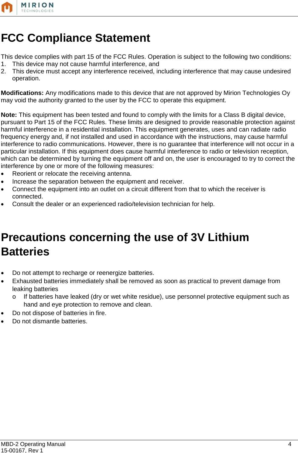  MBD-2 Operating Manual    4 15-00167, Rev 1  FCC Compliance Statement  This device complies with part 15 of the FCC Rules. Operation is subject to the following two conditions:  1. This device may not cause harmful interference, and  2. This device must accept any interference received, including interference that may cause undesired operation.  Modifications: Any modifications made to this device that are not approved by Mirion Technologies Oy may void the authority granted to the user by the FCC to operate this equipment.  Note: This equipment has been tested and found to comply with the limits for a Class B digital device, pursuant to Part 15 of the FCC Rules. These limits are designed to provide reasonable protection against harmful interference in a residential installation. This equipment generates, uses and can radiate radio frequency energy and, if not installed and used in accordance with the instructions, may cause harmful interference to radio communications. However, there is no guarantee that interference will not occur in a particular installation. If this equipment does cause harmful interference to radio or television reception, which can be determined by turning the equipment off and on, the user is encouraged to try to correct the interference by one or more of the following measures: • Reorient or relocate the receiving antenna. • Increase the separation between the equipment and receiver. • Connect the equipment into an outlet on a circuit different from that to which the receiver is connected. • Consult the dealer or an experienced radio/television technician for help.   Precautions concerning the use of 3V Lithium Batteries  • Do not attempt to recharge or reenergize batteries. • Exhausted batteries immediately shall be removed as soon as practical to prevent damage from leaking batteries o If batteries have leaked (dry or wet white residue), use personnel protective equipment such as hand and eye protection to remove and clean. • Do not dispose of batteries in fire.  • Do not dismantle batteries.            