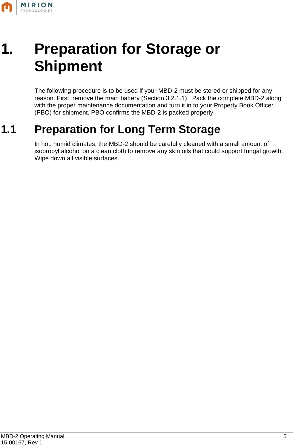  MBD-2 Operating Manual    5 15-00167, Rev 1   1. Preparation for Storage or Shipment  The following procedure is to be used if your MBD-2 must be stored or shipped for any reason. First, remove the main battery (Section 3.2.1.1).  Pack the complete MBD-2 along with the proper maintenance documentation and turn it in to your Property Book Officer (PBO) for shipment. PBO confirms the MBD-2 is packed properly.  1.1 Preparation for Long Term Storage  In hot, humid climates, the MBD-2 should be carefully cleaned with a small amount of isopropyl alcohol on a clean cloth to remove any skin oils that could support fungal growth. Wipe down all visible surfaces.    