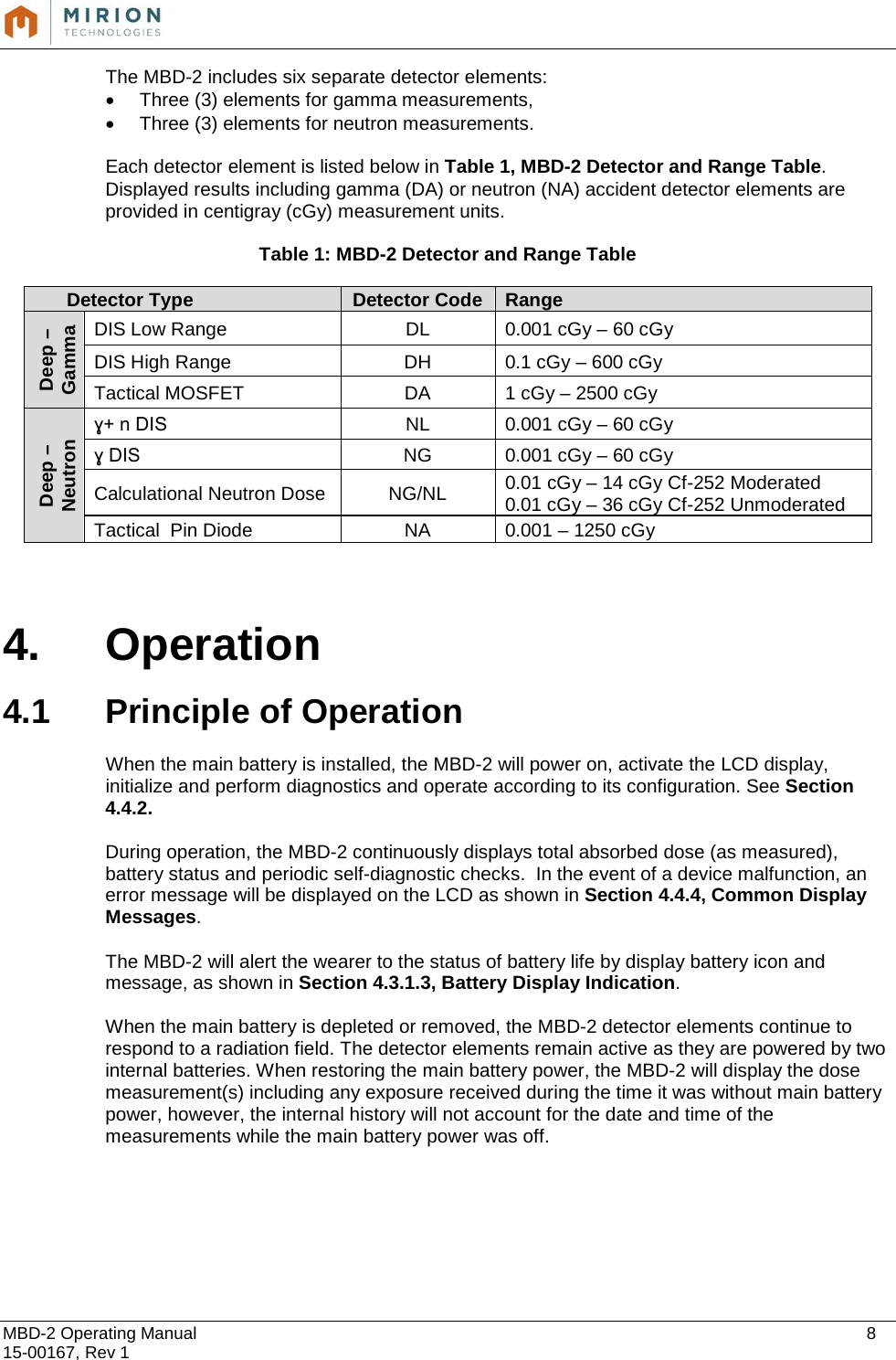  MBD-2 Operating Manual    8 15-00167, Rev 1 The MBD-2 includes six separate detector elements: • Three (3) elements for gamma measurements, • Three (3) elements for neutron measurements.    Each detector element is listed below in Table 1, MBD-2 Detector and Range Table. Displayed results including gamma (DA) or neutron (NA) accident detector elements are provided in centigray (cGy) measurement units.  Table 1: MBD-2 Detector and Range Table Detector Type Detector Code Range Deep – Gamma DIS Low Range DL 0.001 cGy – 60 cGy DIS High Range DH 0.1 cGy – 600 cGy Tactical MOSFET DA 1 cGy – 2500 cGy Deep – Neutron ɣ+ n DIS  NL 0.001 cGy – 60 cGy ɣ DIS  NG 0.001 cGy – 60 cGy Calculational Neutron Dose NG/NL 0.01 cGy – 14 cGy Cf-252 Moderated 0.01 cGy – 36 cGy Cf-252 Unmoderated Tactical  Pin Diode NA 0.001 – 1250 cGy   4. Operation   4.1 Principle of Operation  When the main battery is installed, the MBD-2 will power on, activate the LCD display, initialize and perform diagnostics and operate according to its configuration. See Section 4.4.2.  During operation, the MBD-2 continuously displays total absorbed dose (as measured), battery status and periodic self-diagnostic checks.  In the event of a device malfunction, an error message will be displayed on the LCD as shown in Section 4.4.4, Common Display Messages.  The MBD-2 will alert the wearer to the status of battery life by display battery icon and message, as shown in Section 4.3.1.3, Battery Display Indication.  When the main battery is depleted or removed, the MBD-2 detector elements continue to respond to a radiation field. The detector elements remain active as they are powered by two internal batteries. When restoring the main battery power, the MBD-2 will display the dose measurement(s) including any exposure received during the time it was without main battery power, however, the internal history will not account for the date and time of the measurements while the main battery power was off.     