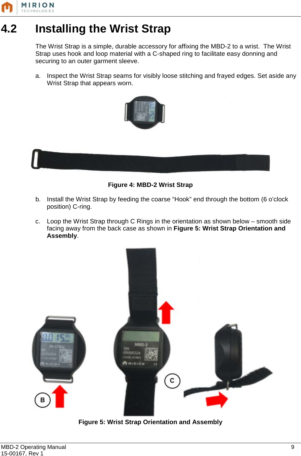  MBD-2 Operating Manual    9 15-00167, Rev 1 4.2 Installing the Wrist Strap  The Wrist Strap is a simple, durable accessory for affixing the MBD-2 to a wrist.  The Wrist Strap uses hook and loop material with a C-shaped ring to facilitate easy donning and securing to an outer garment sleeve.  a. Inspect the Wrist Strap seams for visibly loose stitching and frayed edges. Set aside any Wrist Strap that appears worn.    Figure 4: MBD-2 Wrist Strap b. Install the Wrist Strap by feeding the coarse “Hook” end through the bottom (6 o’clock position) C-ring.   c. Loop the Wrist Strap through C Rings in the orientation as shown below – smooth side facing away from the back case as shown in Figure 5: Wrist Strap Orientation and Assembly.   Figure 5: Wrist Strap Orientation and Assembly 