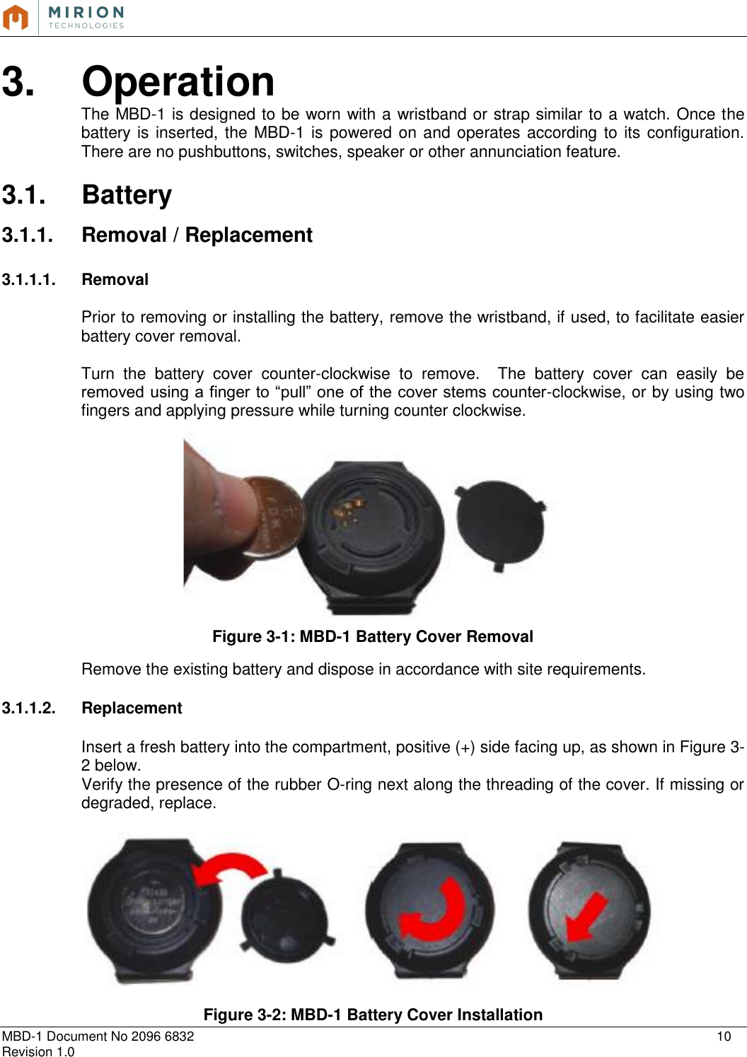   MBD-1 Document No 2096 6832    10 Revision 1.0  3.  Operation The MBD-1 is designed to be worn with a wristband or strap similar to a watch. Once the battery is inserted, the MBD-1 is powered on and operates according to its configuration.  There are no pushbuttons, switches, speaker or other annunciation feature.  3.1.  Battery  3.1.1.  Removal / Replacement  3.1.1.1.  Removal  Prior to removing or installing the battery, remove the wristband, if used, to facilitate easier battery cover removal.  Turn  the  battery  cover  counter-clockwise  to  remove.    The  battery  cover  can  easily  be removed using a finger to “pull” one of the cover stems counter-clockwise, or by using two fingers and applying pressure while turning counter clockwise.  Figure 3-1: MBD-1 Battery Cover Removal  Remove the existing battery and dispose in accordance with site requirements.  3.1.1.2.  Replacement  Insert a fresh battery into the compartment, positive (+) side facing up, as shown in Figure 3-2 below. Verify the presence of the rubber O-ring next along the threading of the cover. If missing or degraded, replace.    Figure 3-2: MBD-1 Battery Cover Installation 