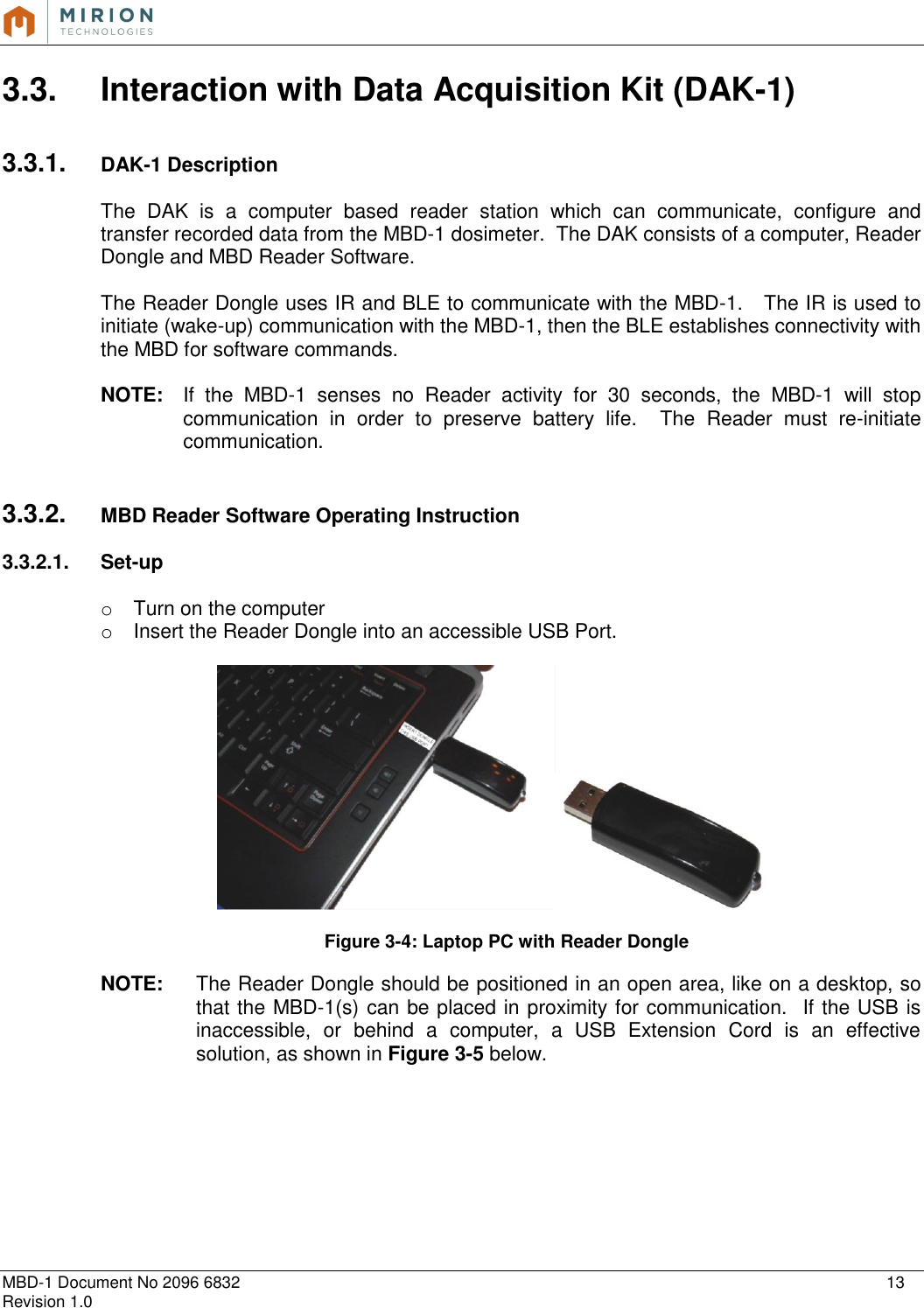   MBD-1 Document No 2096 6832    13 Revision 1.0  3.3.  Interaction with Data Acquisition Kit (DAK-1)  3.3.1.  DAK-1 Description  The  DAK  is  a  computer  based  reader  station  which  can  communicate,  configure  and transfer recorded data from the MBD-1 dosimeter.  The DAK consists of a computer, Reader Dongle and MBD Reader Software.  The Reader Dongle uses IR and BLE to communicate with the MBD-1.   The IR is used to initiate (wake-up) communication with the MBD-1, then the BLE establishes connectivity with the MBD for software commands.    NOTE:   If  the  MBD-1  senses  no  Reader  activity  for  30  seconds,  the  MBD-1  will  stop communication  in  order  to  preserve  battery  life.    The  Reader  must  re-initiate communication.    3.3.2.  MBD Reader Software Operating Instruction  3.3.2.1.  Set-up  o  Turn on the computer o  Insert the Reader Dongle into an accessible USB Port.       Figure 3-4: Laptop PC with Reader Dongle  NOTE:   The Reader Dongle should be positioned in an open area, like on a desktop, so that the MBD-1(s) can be placed in proximity for communication.  If the USB is inaccessible,  or  behind  a  computer,  a  USB  Extension  Cord  is  an  effective solution, as shown in Figure 3-5 below.    