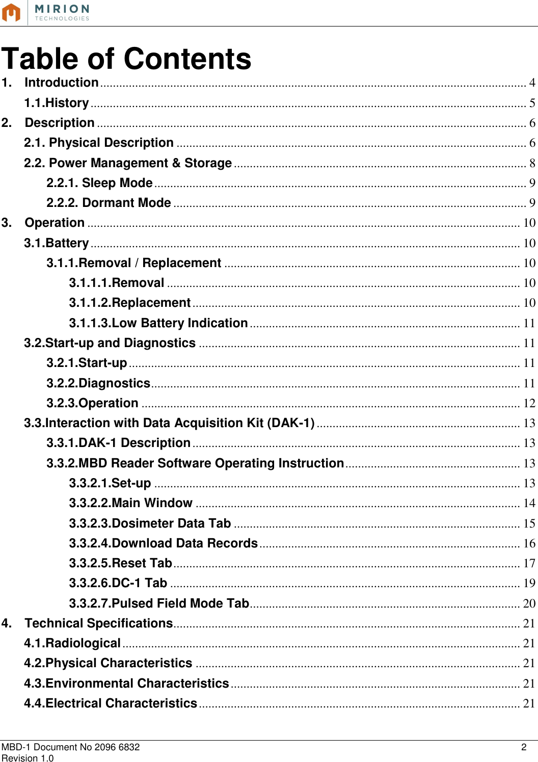   MBD-1 Document No 2096 6832    2 Revision 1.0  Table of Contents 1. Introduction ...................................................................................................................................... 4 1.1.History ......................................................................................................................................... 5 2. Description ....................................................................................................................................... 6 2.1. Physical Description .............................................................................................................. 6 2.2. Power Management &amp; Storage ............................................................................................ 8 2.2.1. Sleep Mode ..................................................................................................................... 9 2.2.2. Dormant Mode ............................................................................................................... 9 3. Operation ........................................................................................................................................ 10 3.1.Battery ....................................................................................................................................... 10 3.1.1.Removal / Replacement ............................................................................................. 10 3.1.1.1.Removal ............................................................................................................... 10 3.1.1.2.Replacement ....................................................................................................... 10 3.1.1.3.Low Battery Indication ..................................................................................... 11 3.2.Start-up and Diagnostics ..................................................................................................... 11 3.2.1.Start-up ........................................................................................................................... 11 3.2.2.Diagnostics .................................................................................................................... 11 3.2.3.Operation ....................................................................................................................... 12 3.3.Interaction with Data Acquisition Kit (DAK-1) ................................................................ 13 3.3.1.DAK-1 Description ....................................................................................................... 13 3.3.2.MBD Reader Software Operating Instruction ....................................................... 13 3.3.2.1.Set-up ................................................................................................................... 13 3.3.2.2.Main Window ...................................................................................................... 14 3.3.2.3.Dosimeter Data Tab .......................................................................................... 15 3.3.2.4.Download Data Records .................................................................................. 16 3.3.2.5.Reset Tab ............................................................................................................. 17 3.3.2.6.DC-1 Tab .............................................................................................................. 19 3.3.2.7.Pulsed Field Mode Tab ..................................................................................... 20 4. Technical Specifications............................................................................................................. 21 4.1.Radiological ............................................................................................................................. 21 4.2.Physical Characteristics ...................................................................................................... 21 4.3.Environmental Characteristics ........................................................................................... 21 4.4.Electrical Characteristics ..................................................................................................... 21    