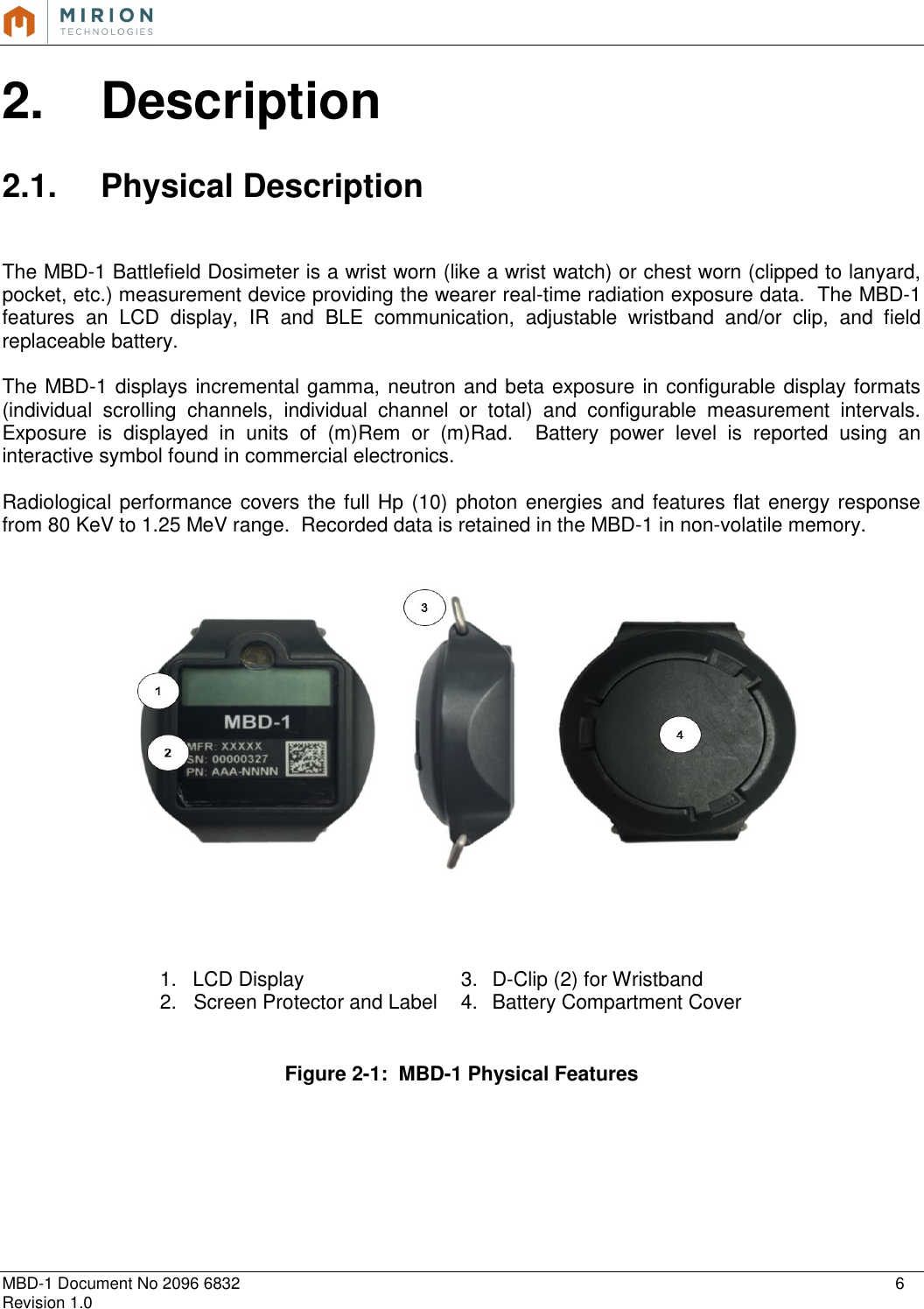   MBD-1 Document No 2096 6832    6 Revision 1.0  2.  Description  2.1.  Physical Description   The MBD-1 Battlefield Dosimeter is a wrist worn (like a wrist watch) or chest worn (clipped to lanyard, pocket, etc.) measurement device providing the wearer real-time radiation exposure data.  The MBD-1 features  an  LCD  display,  IR  and  BLE  communication,  adjustable  wristband  and/or  clip,  and  field replaceable battery.   The MBD-1 displays incremental gamma, neutron and beta exposure in configurable display formats (individual  scrolling  channels,  individual  channel  or  total)  and  configurable  measurement  intervals.  Exposure  is  displayed  in  units  of  (m)Rem  or  (m)Rad.    Battery  power  level  is  reported  using  an interactive symbol found in commercial electronics.  Radiological performance covers the full Hp (10) photon energies and features flat energy response from 80 KeV to 1.25 MeV range.  Recorded data is retained in the MBD-1 in non-volatile memory.            Figure 2-1:  MBD-1 Physical Features       1.  LCD Display 3.  D-Clip (2) for Wristband 2.   Screen Protector and Label 4.  Battery Compartment Cover   