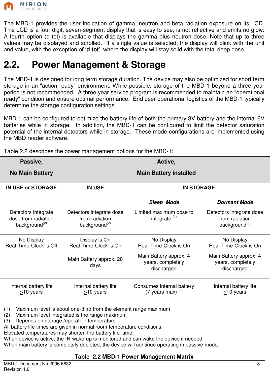   MBD-1 Document No 2096 6832    8 Revision 1.0  The MBD-1 provides the user indication of gamma, neutron and beta radiation exposure on its LCD. This LCD is a four digit, seven-segment display that is easy to see, is not reflective and emits no glow. A fourth option (d tot) is available that displays the gamma plus neutron dose. Note that up to three values may be displayed and scrolled.  If a single value is selected, the display will blink with the unit and value, with the exception of ‘d tot’, where the display will stay solid with the total deep dose.  2.2.  Power Management &amp; Storage  The MBD-1 is designed for long term storage duration. The device may also be optimized for short term storage in an  “action ready” environment. While possible, storage of the MBD-1 beyond a three year period is not recommended.  A three year service program is recommended to maintain an “operational ready” condition and ensure optimal performance.  End user operational logistics of the MBD-1 typically determine the storage configuration settings.  MBD-1 can be configured to optimize the battery life of both the primary 3V battery and the internal 6V batteries while in storage.    In  addition, the MBD-1 can be configured to limit  the  detector saturation potential of the internal detectors while in storage.  These mode configurations are implemented using the MBD reader software.  Table 2.2 describes the power management options for the MBD-1:  (1)  Maximum level is about one-third from the element range maximum (2)  Maximum level integrated is the range maximum (3)  Depends on storage /operation temperature All battery life times are given in normal room temperature conditions. Elevated temperatures may shorten the battery life  time. When device is active, the IR-wake-up is monitored and can wake the device if needed. When main battery is completely depleted, the device will continue operating in passive mode.  Table  2.2 MBD-1 Power Management Matrix Passive, No Main Battery Active, Main Battery installed IN USE or STORAGE IN USE IN STORAGE Sleep  Mode Dormant Mode Detectors integrate dose from radiation background(2) Detectors integrate dose from radiation background(2) Limited maximum dose to integrate (1) Detectors integrate dose from radiation background(2) No Display Real-Time-Clock is Off Display is On Real-Time-Clock is On No Display Real-Time-Clock is On No Display Real-Time-Clock is On  Main Battery approx. 20 days Main Battery approx. 4 years, completely discharged Main Battery approx. 4 years, completely discharged Internal battery life &gt;10 years Internal battery life &gt;10 years Consumes internal battery (7 years max) (3) Internal battery life &gt;10 years 