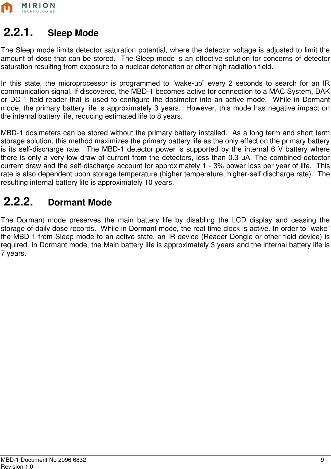   MBD-1 Document No 2096 6832    9 Revision 1.0  2.2.1.  Sleep Mode  The Sleep mode limits detector saturation potential, where the detector voltage is adjusted to limit the amount of dose that can be stored.  The Sleep mode is an effective solution for concerns of detector saturation resulting from exposure to a nuclear detonation or other high radiation field.  In  this  state,  the  microprocessor  is  programmed  to  “wake-up”  every  2  seconds  to  search  for  an  IR communication signal. If discovered, the MBD-1 becomes active for connection to a MAC System, DAK or DC-1 field reader that is used to configure the dosimeter into an active mode.   While in Dormant mode, the primary battery life is approximately 3 years.  However, this mode has negative impact on the internal battery life, reducing estimated life to 8 years.  MBD-1 dosimeters can be stored without the primary battery installed.  As a long term and short term storage solution, this method maximizes the primary battery life as the only effect on the primary battery is its self-discharge rate.  The MBD-1 detector power is supported by the internal 6 V battery where there is only a very low draw of current from the detectors, less than 0.3 μA. The combined detector current draw and the self-discharge account for approximately 1 - 3% power loss per year of life.  This rate is also dependent upon storage temperature (higher temperature, higher-self discharge rate).  The resulting internal battery life is approximately 10 years.  2.2.2.  Dormant Mode  The  Dormant  mode  preserves  the  main  battery  life  by  disabling  the  LCD  display  and  ceasing  the storage of daily dose records.  While in Dormant mode, the real time clock is active. In order to “wake” the MBD-1 from Sleep mode to an active state, an IR device (Reader Dongle or other field device) is required. In Dormant mode, the Main battery life is approximately 3 years and the internal battery life is 7 years.    