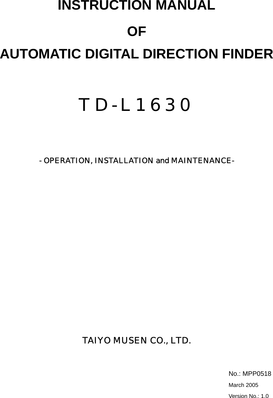    INSTRUCTION MANUAL OF AUTOMATIC DIGITAL DIRECTION FINDER  TD-L1630    - OPERATION, INSTALLATION and MAINTENANCE-                TAIYO MUSEN CO., LTD.    No.: MPP0518  March 2005  Version No.: 1.0 