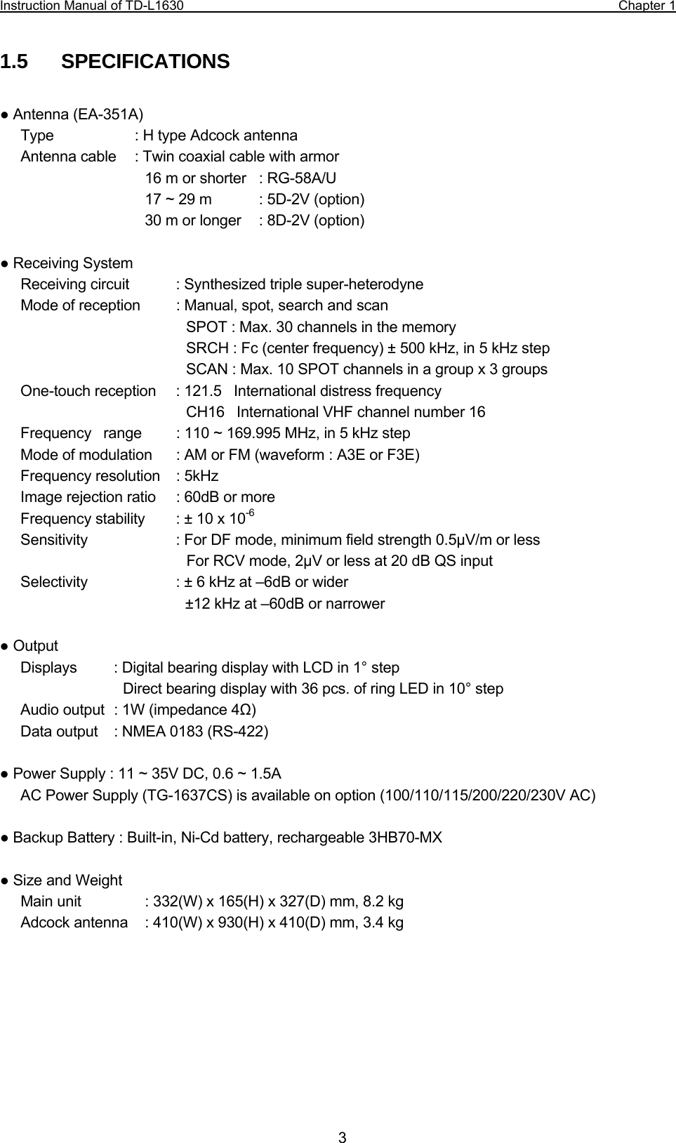 Instruction Manual of TD-L1630                                                                  Chapter 1  31.5  SPECIFICATIONS  ● Antenna (EA-351A) Type    : H type Adcock antenna Antenna cable    : Twin coaxial cable with armor 16 m or shorter    : RG-58A/U 17 ~ 29 m    : 5D-2V (option) 30 m or longer    : 8D-2V (option)  ● Receiving System Receiving circuit    : Synthesized triple super-heterodyne Mode of reception    : Manual, spot, search and scan SPOT : Max. 30 channels in the memory SRCH : Fc (center frequency) ± 500 kHz, in 5 kHz step SCAN : Max. 10 SPOT channels in a group x 3 groups One-touch reception  : 121.5    International distress frequency CH16    International VHF channel number 16 Frequency    range  : 110 ~ 169.995 MHz, in 5 kHz step Mode of modulation  : AM or FM (waveform : A3E or F3E) Frequency resolution  : 5kHz Image rejection ratio  : 60dB or more Frequency stability  : ± 10 x 10-6 Sensitivity  : For DF mode, minimum field strength 0.5µV/m or less   For RCV mode, 2µV or less at 20 dB QS input Selectivity  : ± 6 kHz at –6dB or wider ±12 kHz at –60dB or narrower  ● Output  Displays    : Digital bearing display with LCD in 1° step Direct bearing display with 36 pcs. of ring LED in 10° step Audio output   : 1W (impedance 4Ω) Data output  : NMEA 0183 (RS-422)  ● Power Supply : 11 ~ 35V DC, 0.6 ~ 1.5A AC Power Supply (TG-1637CS) is available on option (100/110/115/200/220/230V AC)  ● Backup Battery : Built-in, Ni-Cd battery, rechargeable 3HB70-MX  ● Size and Weight Main unit    : 332(W) x 165(H) x 327(D) mm, 8.2 kg Adcock antenna    : 410(W) x 930(H) x 410(D) mm, 3.4 kg  