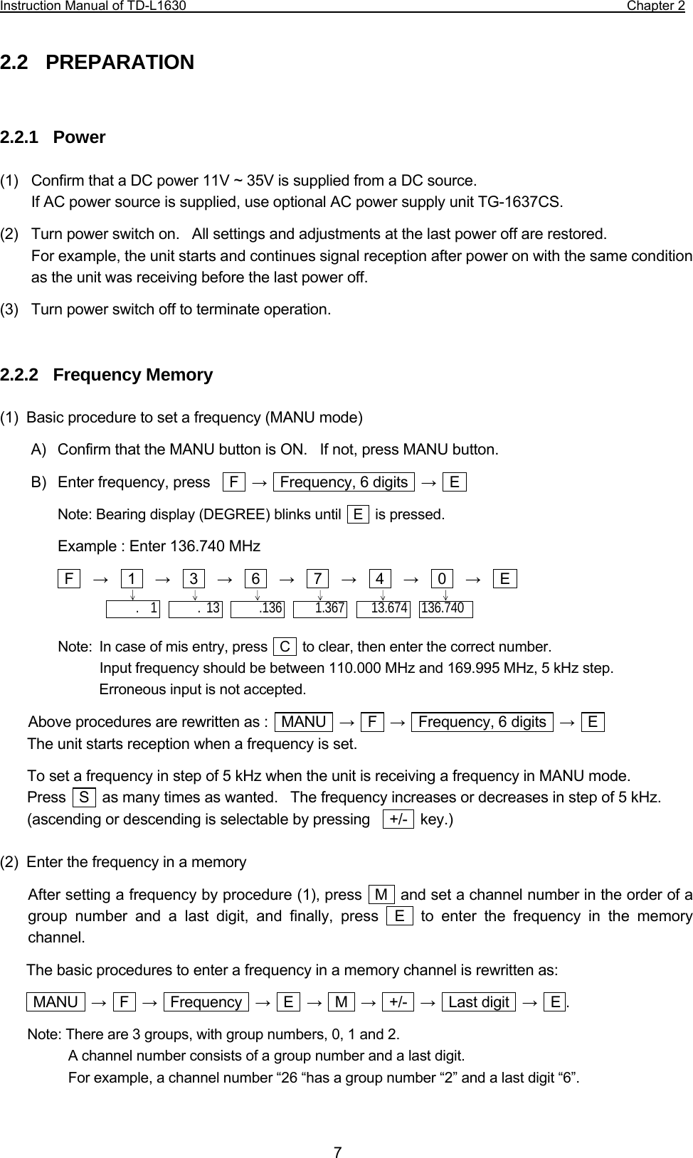 Instruction Manual of TD-L1630                                                                  Chapter 2  7 2.2  PREPARATION   2.2.1  Power  (1)    Confirm that a DC power 11V ~ 35V is supplied from a DC source.       If AC power source is supplied, use optional AC power supply unit TG-1637CS. (2)    Turn power switch on.   All settings and adjustments at the last power off are restored.   For example, the unit starts and continues signal reception after power on with the same condition as the unit was receiving before the last power off. (3)    Turn power switch off to terminate operation.   2.2.2  Frequency Memory  (1)  Basic procedure to set a frequency (MANU mode) A)  Confirm that the MANU button is ON.    If not, press MANU button. B)  Enter frequency, press     F   →   Frequency, 6 digits   →  E  Note: Bearing display (DEGREE) blinks until  E  is pressed. Example : Enter 136.740 MHz  F   →   1   →   3   →   6   →   7   →   4   →   0   →   E    Note:  In case of mis entry, press   C   to clear, then enter the correct number. Input frequency should be between 110.000 MHz and 169.995 MHz, 5 kHz step. Erroneous input is not accepted. Above procedures are rewritten as :    MANU    →  F  →    Frequency, 6 digits    →  E  The unit starts reception when a frequency is set. To set a frequency in step of 5 kHz when the unit is receiving a frequency in MANU mode. Press    S    as many times as wanted.   The frequency increases or decreases in step of 5 kHz. (ascending or descending is selectable by pressing   +/-  key.)  (2)  Enter the frequency in a memory After setting a frequency by procedure (1), press   M   and set a channel number in the order of a group number and a last digit, and finally, press  E  to enter the frequency in the memory channel. The basic procedures to enter a frequency in a memory channel is rewritten as:  MANU  →  F  →  Frequency  →  E  →  M  →  +/-  →  Last digit  →  E . Note: There are 3 groups, with group numbers, 0, 1 and 2.      A channel number consists of a group number and a last digit.      For example, a channel number “26 “has a group number “2” and a last digit “6”.  136.740 13.674.  1 1.367.136. 13