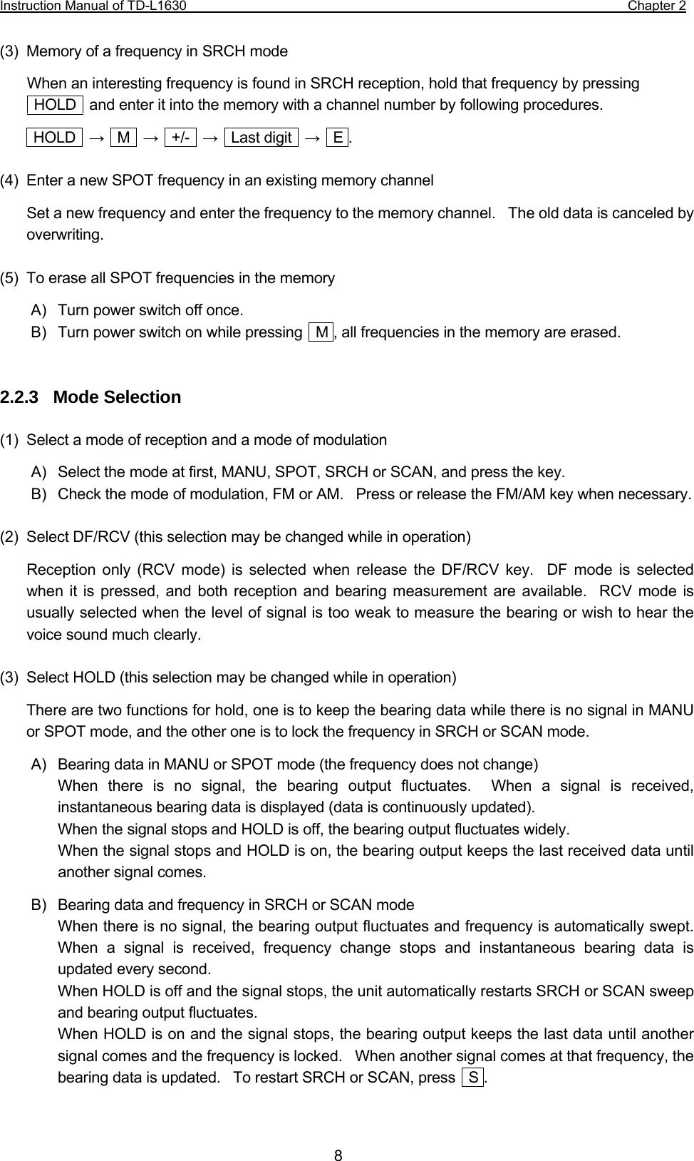 Instruction Manual of TD-L1630                                                                  Chapter 2  8 (3)  Memory of a frequency in SRCH mode When an interesting frequency is found in SRCH reception, hold that frequency by pressing     HOLD    and enter it into the memory with a channel number by following procedures.  HOLD  →  M  →  +/-  →  Last digit  →  E .  (4)  Enter a new SPOT frequency in an existing memory channel Set a new frequency and enter the frequency to the memory channel.    The old data is canceled by overwriting.  (5)  To erase all SPOT frequencies in the memory A)  Turn power switch off once. B)  Turn power switch on while pressing    M , all frequencies in the memory are erased.   2.2.3  Mode Selection  (1)  Select a mode of reception and a mode of modulation A)  Select the mode at first, MANU, SPOT, SRCH or SCAN, and press the key. B)  Check the mode of modulation, FM or AM.   Press or release the FM/AM key when necessary.  (2)  Select DF/RCV (this selection may be changed while in operation) Reception only (RCV mode) is selected when release the DF/RCV key.  DF mode is selected when it is pressed, and both reception and bearing measurement are available.  RCV mode is usually selected when the level of signal is too weak to measure the bearing or wish to hear the voice sound much clearly.  (3)  Select HOLD (this selection may be changed while in operation) There are two functions for hold, one is to keep the bearing data while there is no signal in MANU or SPOT mode, and the other one is to lock the frequency in SRCH or SCAN mode. A)  Bearing data in MANU or SPOT mode (the frequency does not change) When there is no signal, the bearing output fluctuates.  When a signal is received, instantaneous bearing data is displayed (data is continuously updated). When the signal stops and HOLD is off, the bearing output fluctuates widely. When the signal stops and HOLD is on, the bearing output keeps the last received data until another signal comes. B)  Bearing data and frequency in SRCH or SCAN mode When there is no signal, the bearing output fluctuates and frequency is automatically swept.  When a signal is received, frequency change stops and instantaneous bearing data is updated every second. When HOLD is off and the signal stops, the unit automatically restarts SRCH or SCAN sweep and bearing output fluctuates. When HOLD is on and the signal stops, the bearing output keeps the last data until another signal comes and the frequency is locked.    When another signal comes at that frequency, the bearing data is updated.    To restart SRCH or SCAN, press    S .  