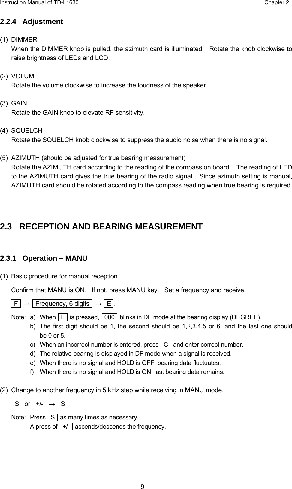 Instruction Manual of TD-L1630                                                                  Chapter 2  9 2.2.4  Adjustment  (1) DIMMER When the DIMMER knob is pulled, the azimuth card is illuminated.  Rotate the knob clockwise to raise brightness of LEDs and LCD.  (2) VOLUME Rotate the volume clockwise to increase the loudness of the speaker.  (3) GAIN Rotate the GAIN knob to elevate RF sensitivity.  (4) SQUELCH Rotate the SQUELCH knob clockwise to suppress the audio noise when there is no signal.  (5)  AZIMUTH (should be adjusted for true bearing measurement) Rotate the AZIMUTH card according to the reading of the compass on board.    The reading of LED to the AZIMUTH card gives the true bearing of the radio signal.  Since azimuth setting is manual, AZIMUTH card should be rotated according to the compass reading when true bearing is required.    2.3   RECEPTION AND BEARING MEASUREMENT   2.3.1  Operation – MANU  (1)  Basic procedure for manual reception Confirm that MANU is ON.    If not, press MANU key.    Set a frequency and receive.  F  →    Frequency, 6 digits    →  E . Note:  a)  When  F  is pressed,  000  blinks in DF mode at the bearing display (DEGREE).   b)  The first digit should be 1, the second should be 1,2,3,4,5 or 6, and the last one should   be 0 or 5.    c)  When an incorrect number is entered, press   C    and enter correct number.   d)  The relative bearing is displayed in DF mode when a signal is received.   e)  When there is no signal and HOLD is OFF, bearing data fluctuates.   f)   When there is no signal and HOLD is ON, last bearing data remains.  (2)  Change to another frequency in 5 kHz step while receiving in MANU mode.  S  or  +/-  →  S  Note:  Press    S    as many times as necessary.     A press of    +/-    ascends/descends the frequency.     