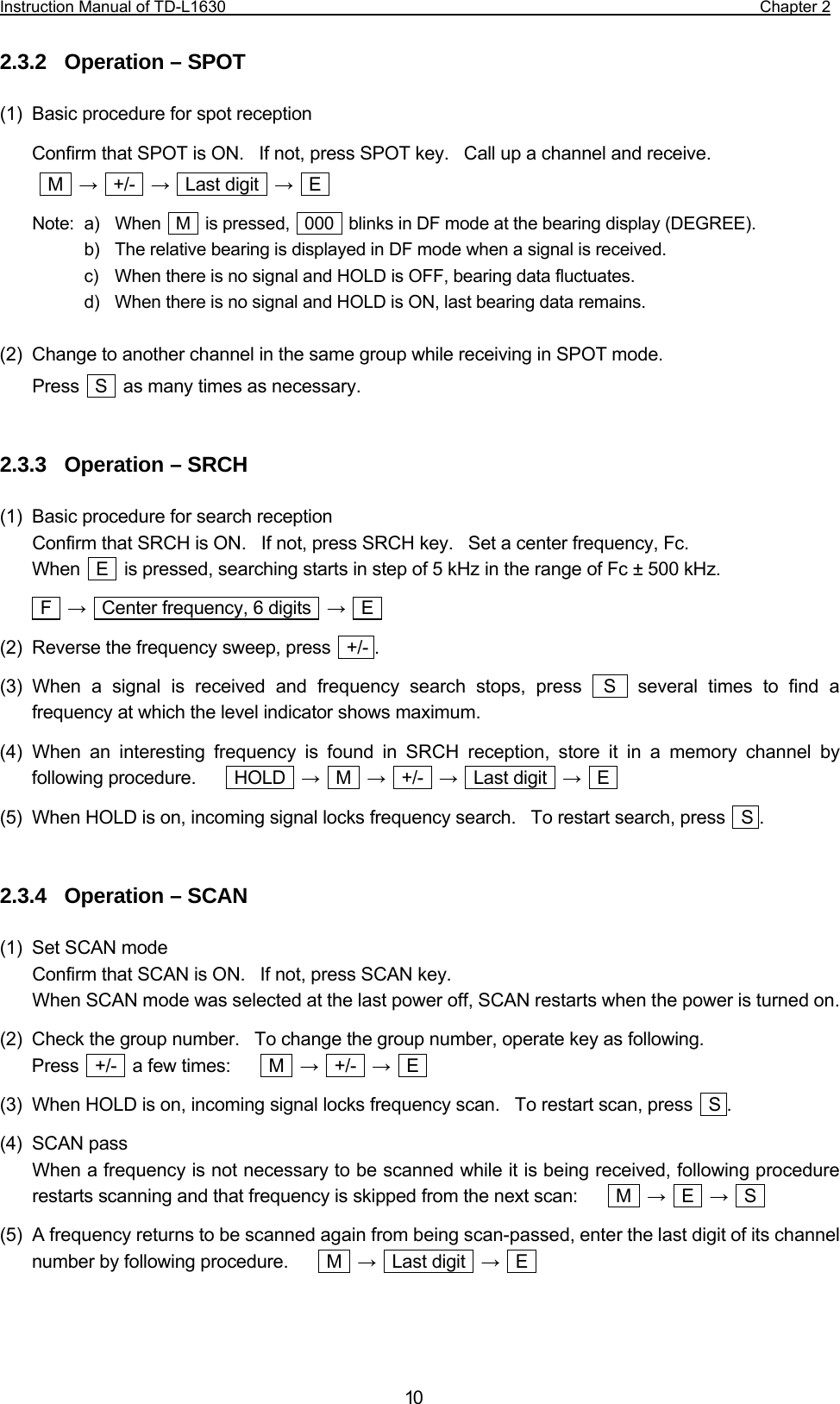 Instruction Manual of TD-L1630                                                                  Chapter 2  10 2.3.2  Operation – SPOT  (1)  Basic procedure for spot reception Confirm that SPOT is ON.    If not, press SPOT key.   Call up a channel and receive.   M  →  +/-  →  Last digit  →  E  Note:  a)  When  M  is pressed,  000  blinks in DF mode at the bearing display (DEGREE).   b)   The relative bearing is displayed in DF mode when a signal is received.   c)   When there is no signal and HOLD is OFF, bearing data fluctuates.   d)   When there is no signal and HOLD is ON, last bearing data remains.  (2)  Change to another channel in the same group while receiving in SPOT mode. Press    S    as many times as necessary.   2.3.3  Operation – SRCH  (1)  Basic procedure for search reception Confirm that SRCH is ON.    If not, press SRCH key.    Set a center frequency, Fc.     When    E    is pressed, searching starts in step of 5 kHz in the range of Fc ± 500 kHz.  F  →    Center frequency, 6 digits    →  E  (2)  Reverse the frequency sweep, press    +/- . (3) When a signal is received and frequency search stops, press  S  several times to find a frequency at which the level indicator shows maximum. (4) When an interesting frequency is found in SRCH reception, store it in a memory channel by following procedure.     HOLD  →  M  →  +/-  →  Last digit  →  E  (5)  When HOLD is on, incoming signal locks frequency search.   To restart search, press    S .   2.3.4  Operation – SCAN  (1)  Set SCAN mode Confirm that SCAN is ON.   If not, press SCAN key. When SCAN mode was selected at the last power off, SCAN restarts when the power is turned on. (2)  Check the group number.   To change the group number, operate key as following.   Press  +/-  a few times:     M  →  +/-  →  E  (3)  When HOLD is on, incoming signal locks frequency scan.    To restart scan, press    S . (4) SCAN pass When a frequency is not necessary to be scanned while it is being received, following procedure restarts scanning and that frequency is skipped from the next scan:          M    →  E  →  S  (5)  A frequency returns to be scanned again from being scan-passed, enter the last digit of its channel number by following procedure.     M  →  Last digit  →  E     