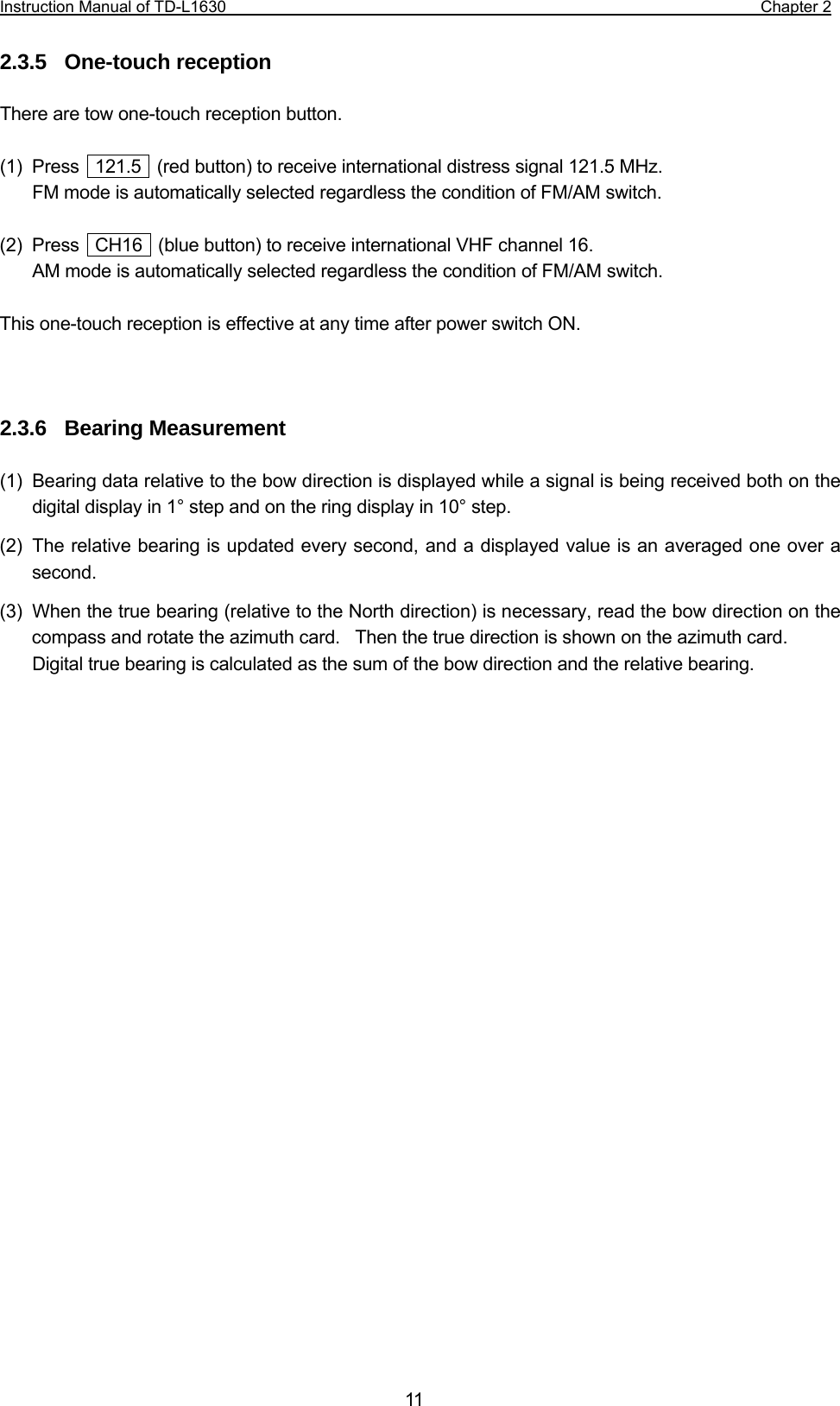 Instruction Manual of TD-L1630                                                                  Chapter 2  11 2.3.5  One-touch reception  There are tow one-touch reception button.  (1)  Press    121.5    (red button) to receive international distress signal 121.5 MHz.  FM mode is automatically selected regardless the condition of FM/AM switch.  (2) Press  CH16  (blue button) to receive international VHF channel 16. AM mode is automatically selected regardless the condition of FM/AM switch.  This one-touch reception is effective at any time after power switch ON.    2.3.6  Bearing Measurement  (1)  Bearing data relative to the bow direction is displayed while a signal is being received both on the digital display in 1° step and on the ring display in 10° step. (2)  The relative bearing is updated every second, and a displayed value is an averaged one over a second. (3)  When the true bearing (relative to the North direction) is necessary, read the bow direction on the compass and rotate the azimuth card.    Then the true direction is shown on the azimuth card. Digital true bearing is calculated as the sum of the bow direction and the relative bearing.                           