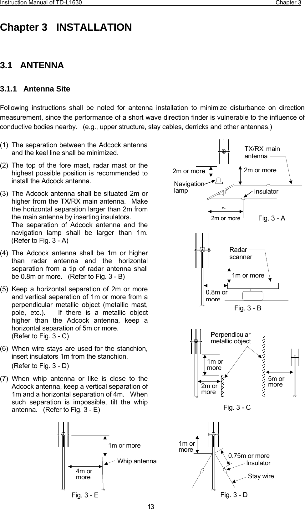 Instruction Manual of TD-L1630                                                                  Chapter 3  13Chapter 3  INSTALLATION   3.1  ANTENNA  3.1.1  Antenna Site  Following instructions shall be noted for antenna installation to minimize disturbance on direction measurement, since the performance of a short wave direction finder is vulnerable to the influence of conductive bodies nearby.    (e.g., upper structure, stay cables, derricks and other antennas.)  (1)  The separation between the Adcock antenna and the keel line shall be minimized. (2) The top of the fore mast, radar mast or the highest possible position is recommended to install the Adcock antenna. (3)  The Adcock antenna shall be situated 2m or higher from the TX/RX main antenna.  Make the horizontal separation larger than 2m from the main antenna by inserting insulators.   The separation of Adcock antenna and the navigation lamp shall be larger than 1m.  (Refer to Fig. 3 - A) (4) The Adcock antenna shall be 1m or higher than radar antenna and the horizontal separation from a tip of radar antenna shall be 0.8m or more.    (Refer to Fig. 3 - B) (5) Keep a horizontal separation of 2m or more and vertical separation of 1m or more from a perpendicular metallic object (metallic mast, pole, etc.).   If there is a metallic object higher than the Adcock antenna, keep a horizontal separation of 5m or more.   (Refer to Fig. 3 - C) (6)  When wire stays are used for the stanchion, insert insulators 1m from the stanchion. (Refer to Fig. 3 - D) (7) When whip antenna or like is close to the Adcock antenna, keep a vertical separation of 1m and a horizontal separation of 4m.    When such separation is impossible, tilt the whip antenna.    (Refer to Fig. 3 - E)         1m or more 0.8m ormoreRadar scannerFig. 3 - B Fig. 3 - C 1m ormore 0.75m or more Insulator Stay wireFig. 3 - D 1m or more4m or more Whip antennaFig. 3 - E 2m or moreInsulator2m or more TX/RX main antenna Fig. 3 - A Navigation lamp 2m or more1m ormore 2m ormore5m ormorePerpendicular metallic object  