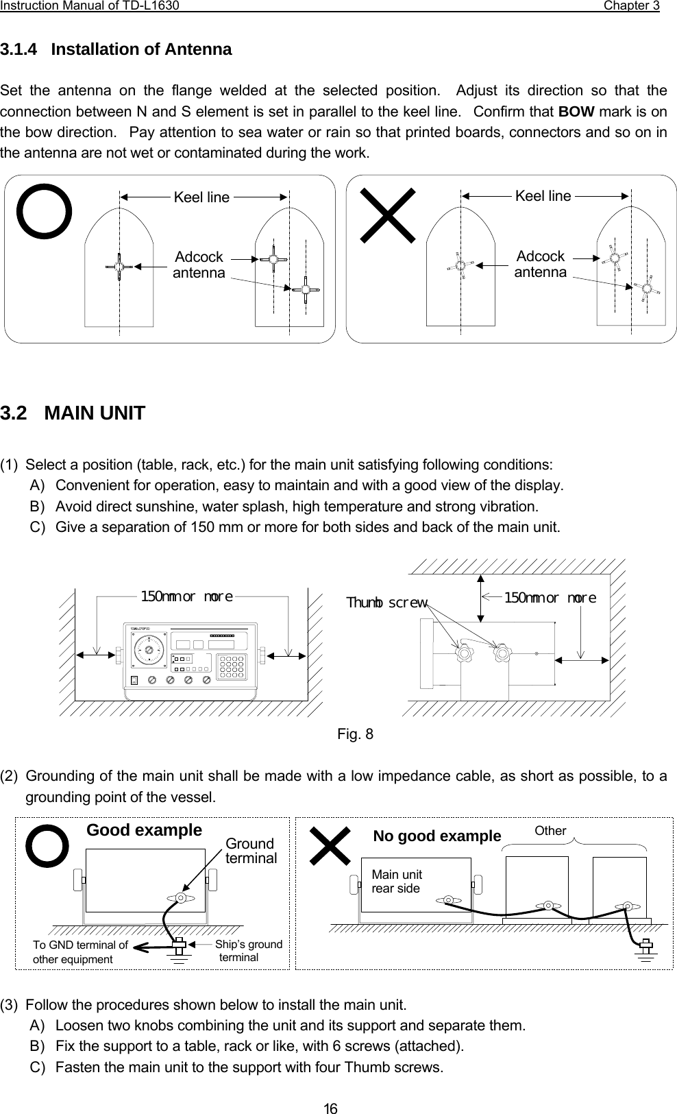 Instruction Manual of TD-L1630                                                                  Chapter 3  163.1.4  Installation of Antenna  Set the antenna on the flange welded at the selected position.  Adjust its direction so that the connection between N and S element is set in parallel to the keel line.  Confirm that BOW mark is on the bow direction.  Pay attention to sea water or rain so that printed boards, connectors and so on in the antenna are not wet or contaminated during the work.             3.2  MAIN UNIT  (1)  Select a position (table, rack, etc.) for the main unit satisfying following conditions: A)  Convenient for operation, easy to maintain and with a good view of the display. B)  Avoid direct sunshine, water splash, high temperature and strong vibration. C)  Give a separation of 150 mm or more for both sides and back of the main unit.        (2)  Grounding of the main unit shall be made with a low impedance cable, as short as possible, to a grounding point of the vessel.          (3)  Follow the procedures shown below to install the main unit. A)  Loosen two knobs combining the unit and its support and separate them. B)  Fix the support to a table, rack or like, with 6 screws (attached). C)  Fasten the main unit to the support with four Thumb screws. Keel line Adcock antenna Keel line Adcock antenna Thumb screw  150mm or more 150mm or more  GroundterminalTo GND terminal of other equipment Good example Main unitrear sideOther No good example Ship’s ground terminal Fig. 8   